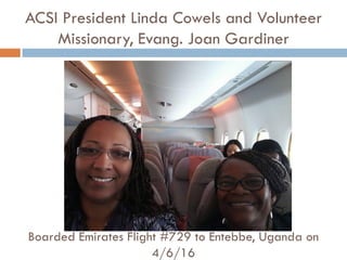 ACSI President Linda Cowels and Volunteer
Missionary, Evang. Joan Gardiner
Boarded Emirates Flight #729 to Entebbe, Uganda on
4/6/16
 
