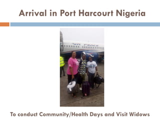 Arrival in Port Harcourt Nigeria
To conduct Community/Health Days and Visit Widows
 