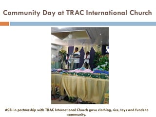 Community Day at TRAC International Church
ACSI in partnership with TRAC International Church gave clothing, rice, toys and funds to
community.
 