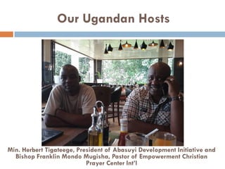Our Ugandan Hosts
Min. Herbert Tigateege, President of Abasuyi Development Initiative and
Bishop Franklin Mondo Mugisha, Pastor of Empowerment Christian
Prayer Center Int’l
 