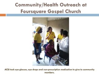 Community/Health Outreach at
Foursquare Gospel Church
ACSI took eye glasses, eye drops and non-prescription medication to give to community
members.
 