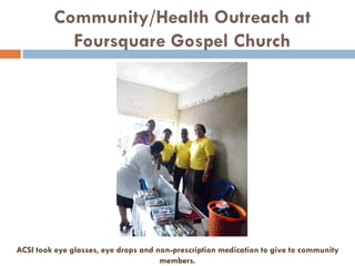 Community/Health Outreach at
Foursquare Gospel Church
ACSI took eye glasses, eye drops and non-prescription medication to give to community
members.
 