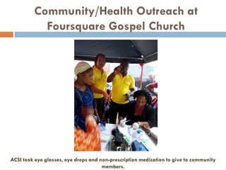 Community/Health Outreach at
Foursquare Gospel Church
ACSI took eye glasses, eye drops and non-prescription medication to give to community
members.
 