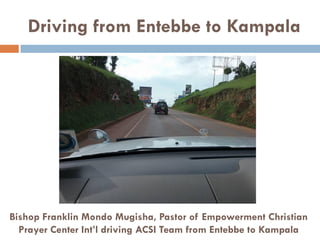 Driving from Entebbe to Kampala
Bishop Franklin Mondo Mugisha, Pastor of Empowerment Christian
Prayer Center Int’l driving ACSI Team from Entebbe to Kampala
 