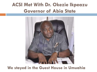 ACSI Met With Dr. Okezie Ikpeazu
Governor of Abia State
We stayed in the Guest House in Umuahia
 