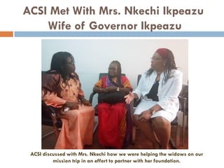 ACSI Met With Mrs. Nkechi Ikpeazu
Wife of Governor Ikpeazu
ACSI discussed with Mrs. Nkechi how we were helping the widows on our
mission trip in an effort to partner with her foundation.
 