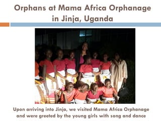 Orphans at Mama Africa Orphanage
in Jinja, Uganda
Upon arriving into Jinja, we visited Mama Africa Orphanage
and were greeted by the young girls with song and dance
 