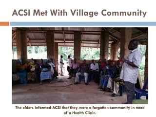 ACSI Met With Village Community
The elders informed ACSI that they were a forgotten community in need
of a Health Clinic.
 