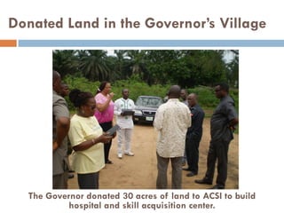 Donated Land in the Governor’s Village
The Governor donated 30 acres of land to ACSI to build
hospital and skill acquisition center.
 