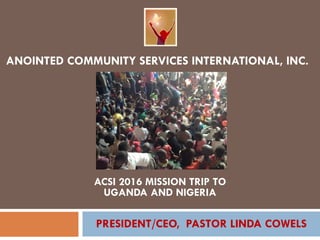 ANOINTED COMMUNITY SERVICES INTERNATIONAL, INC.
ACSI 2016 MISSION TRIP TO
UGANDA AND NIGERIA
PRESIDENT/CEO, PASTOR LINDA COWELS
 