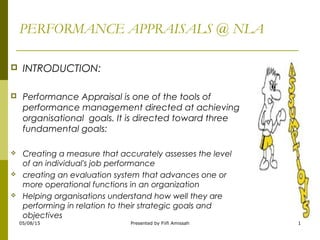 PERFORMANCE APPRAISALS @ NLA
 INTRODUCTION:
 Performance Appraisal is one of the tools of
performance management directed at achieving
organisational goals. It is directed toward three
fundamental goals:
 Creating a measure that accurately assesses the level
of an individual's job performance
 creating an evaluation system that advances one or
more operational functions in an organization
 Helping organisations understand how well they are
performing in relation to their strategic goals and
objectives
05/08/15 1Presented by Fiifi Amissah
 