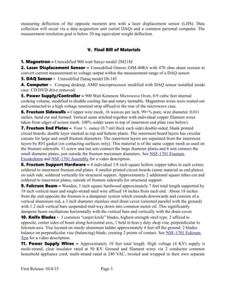 measuring deflection of the opposite moment arm with a laser displacement sensor (LDS). Data
collection will occur via a data acquisition unit (serial DAQ) and a common personal computer. The
measurement resolution goal is below 20 mg equivalent weight deflection.
V. Final Bill of Materials
1. Magnetron – Unmodified 900 watt Sanyo model 2M218J
2. Laser Displacement Sensor – Unmodified Omron Z4M-40RA with 470 ohm shunt resistor to
convert current measurement to voltage output within the measurement range of a DAQ sensor.
3. DAQ Sensor - Unmodified Dataq model DI-145
4. Computer - Compaq desktop, AMD microprocessor modified with DAQ sensor installed inside
case. CD/DVD drive removed.
5. Power Supply/Controller – 900 Watt Kenmore Microwave Oven, 0.9 cubic feet internal
cooking volume, modified to disable cooling fan and rotary turntable. Magnetron wires were routed out
and connected to a high voltage terminal strip affixed to the rear of the microwave case.
6. Frustum Sidewalls – Copper wire mesh, 16 weaves per inch, 99+% pure, wire diameter. 0.011
inches, hand cut and formed. Vertical seam stitched together with individual copper filament wires
taken from edges of screen mesh. 100% solder seam to top of innermost end plate (see below).
7. Frustum End Plates – Four ½ ounce (0.7 mil thick each side) double-sided, blank printed
circuit boards; double layer stacked as top and bottom plates. The innermost board layers has circular
cutouts for large and small frustum diameters. The outermost layers are separated from the innermost
layers by RFI gasket (on contacting surfaces only). This material is of the same copper mesh as used on
the frustum sidewalls. 11 screw and nut sets connect the large diameter plates and 6 sets connect the
small diameter plates; just outside the frustum maximum diameters. See NSF-1701 Frustum
Exoskeleton and NSF-1701 Assembly for a video description.
8. Frustum Support Hardware – 4 individual 1/8 inch square hollow copper tubes in each corner,
soldered to innermost frustum end plates. 4 smaller printed circuit boards (same material as end plates)
on each side, soldered vertically for structural support. Approximately 2 additional square tubes cut and
soldered to innermost plates, outside of frustum sidewalls for structural support.
9. Fulcrum Beam – Wooden, 1 inch square hardwood approximately 7 feet total length supported by
18 inch vertical mast and single-strand steel wire affixed 14 inches from each end. About 18 inches
from the end opposite the frustum is a dampener system which extends downwards and consists of.a
vertical aluminum rod, a 3 inch diameter stainless steel drain cover (oriented parallel with the ground)
with 1.2 inch vertical bars suspended mid-way down into common motor oil. This significantly
dampens beam oscillations horizontally with the vertical bars and vertically with the drain cover.
10. Knife Blades - 3 common “carpet knife” blades, highest-strength steel type. 2 affixed to
opposite, center sides of beam along horizontal axis, 1 held in heavy duty shop vise, perpendicular to
fulcrum axis. Vise located on sturdy aluminum ladder approximately 4 feet off the ground. 2 blades
balance on perpendicular vise (balancing) blade, creating 2 points of contact. See NSF-1701 Fulcrum
Test for a video description.
11. Power Supply Wires – Approximately 10 feet total length. High voltage (4 KV) supply is
multi-strand, clear insulator rated at 50 KV. Ground and filament wires via 2 conductor common
household appliance cord, multi-strand rated at 240 VAC, twisted and wrapped in their own separate
First Release 10/4/15 Page 3
 
