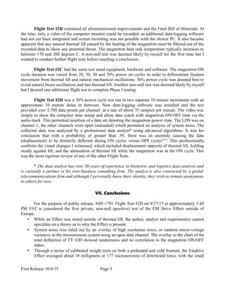 Flight Test #2B contained all aforementioned improvements and the Final Bill of Materials. At
the time, only a video of the computer monitor could be recorded, as additional data-logging software
had not yet been integrated and screen recording was not possible with the slower PC. It also became
apparent that any natural thermal lift caused by the heating of the magnetron must be filtered out of the
recorded data to show any potential thrust. The magnetron heat sink temperature typically increases to
between 170 and 200 degrees C. A non-null test was deemed likely by myself for the first time but I
wanted to conduct further flight tests before reaching a conclusion.
Flight Test #2C had the same test stand equipment, hardware and software. The magnetron ON
cycle duration was varied from 20, 30, 50 and 70% power on cycles in order to differentiate frustum
movement from thermal lift and natural mechanical oscillations. 50% power cycle was deemed best to
avoid natural beam oscillations and fast thermal lift. Another non-null test was deemed likely by myself
but I desired one additional flight test to complete Phase I testing.
Flight Test #2D was a 50% power cycle test run in two separate 10 minute increments with an
approximate 10 minute delay in between. New data-logging software was installed and the test
provided over 2,700 data points per channel at a rate of about 75 samples per minute. The video was
simply to show the computer time stamp and allow data synch with magnetron ON/OFF time via the
audio track. This permitted insertion of a data set denoting the magnetron power state. The LDS was on
channel 1, the other channels were open (unloaded) which permitted an analysis of system noise. The
collected data was analyzed by a professional data analyst* using advanced algorithms. It was his
conclusion that with a probability of greater than .95, there was an anomoly causing the data
(displacement) to be distinctly different during ON cycles versus OFF cycles8-14
. This professionally
confirms the visual changes I witnessed, which included displacement opposite of thermal lift, holding
steady against lift, and the attenuation of thermal lift while the magnetron was in the ON cycle. This
was the most rigorous review of any of the other Flight Tests.
* The data analyst has over 30 years of experience in biometric and logistics data analysis and
is currently a partner in his own business consulting firm. The analyst is also contracted by a global
telecommunications firm and although I personally know their identity, they wish to remain anonymous
to others for now.
VII. Conclusions
For the purpose of public release, NSF-1701 Flight Test #2D on 9/27/15 at approximately 3:40
PM EST is considered the first private, non-null (positive) test of the EM Drive Effect outside of
Europe.
• While an Effect was noted outside of thermal lift, the author, analyst and experimenter cannot
speculate on a theory as to why the Effect is present.
• System noise was ruled out by an overlay of high resolution noise, or random micro-voltage
variances in the measurement system using an open data channel. The overlay to the chart of the
total deflection of FT #2D showed randomness and no correlation to the magnetron ON/OFF
states.
• Through a series of calibrated weight tests on both a preheated and cold frustum, the Emdrive
Effect averaged about 18 milligrams or 177 micronewtons of downward force, with the small
First Release 10/4/15 Page 5
 
