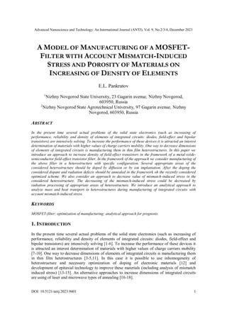 Advanced Nanoscience and Technology: An International Journal (ANTJ), Vol. 9, No.2/3/4, December 2023
DOI: 10.5121/antj.2023.9401 1
A MODEL OF MANUFACTURING OF A MOSFET-
FILTER WITH ACCOUNT MISMATCH-INDUCED
STRESS AND POROSITY OF MATERIALS ON
INCREASING OF DENSITY OF ELEMENTS
E.L. Pankratov
1
Nizhny Novgorod State University, 23 Gagarin avenue, Nizhny Novgorod,
603950, Russia
2
Nizhny Novgorod State Agrotechnical University, 97 Gagarin avenue, Nizhny
Novgorod, 603950, Russia
ABSTRACT
In the present time several actual problems of the solid state electronics (such as increasing of
performance, reliability and density of elements of integrated circuits: diodes, field-effect and bipolar
transistors) are intensively solving. To increase the performance of these devices it is attracted an interest
determination of materials with higher values of charge carriers mobility. One way to decrease dimensions
of elements of integrated circuits is manufacturing them in thin film heterostructures. In this paper we
introduce an approach to increase density of field-effect transistors in the framework of a metal-oxide-
semiconductor field-effect transistor filter. In the framework of the approach we consider manufacturing of
the above filter in a heterostructure with specific configuration. Several appropriate areas of the
considered heterostructure should be doped by diffusion or by ion implantation. After the doping the
considered dopant and radiation defects should be annealed in the framework oh the recently considered
optimized scheme. We also consider an approach to decrease value of mismatch-induced stress in the
considered heterostructure. The decreasing of the mismatch-induced stress could be decreased by
radiation processing of appropriate areas of heterostructure. We introduce an analytical approach to
analyze mass and heat transport in heterostructures during manufacturing of integrated circuits with
account mismatch-induced stress.
KEYWORDS
MOSFET-filter; optimization of manufacturing; analytical approach for prognosis
1. INTRODUCTION
In the present time several actual problems of the solid state electronics (such as increasing of
performance, reliability and density of elements of integrated circuits: diodes, field-effect and
bipolar transistors) are intensively solving [1-6]. To increase the performance of these devices it
is attracted an interest determination of materials with higher values of charge carriers mobility
[7-10]. One way to decrease dimensions of elements of integrated circuits is manufacturing them
in thin film heterostructures [3-5,11]. In this case it is possible to use inhomogeneity of
heterostructure and necessary optimization of doping of electronic materials [12] and
development of epitaxial technology to improve these materials (including analysis of mismatch
induced stress) [13-15]. An alternative approaches to increase dimensions of integrated circuits
are using of laser and microwave types of annealing [16-18].
 