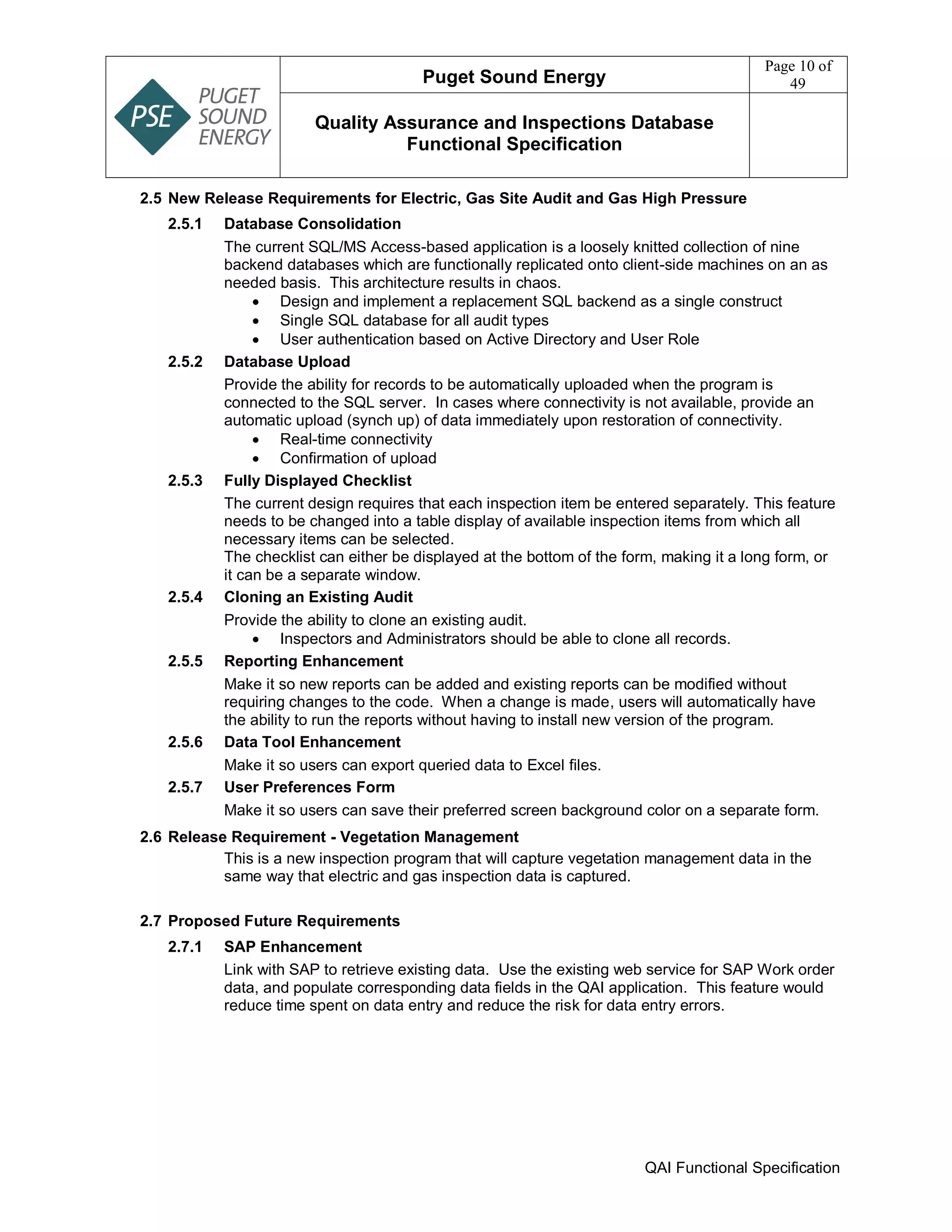 Puget Sound Energy
Page 10 of
49
Quality Assurance and Inspections Database
Functional Specification
QAI Functional Specification
2.5 New Release Requirements for Electric, Gas Site Audit and Gas High Pressure
2.5.1 Database Consolidation
The current SQL/MS Access-based application is a loosely knitted collection of nine
backend databases which are functionally replicated onto client-side machines on an as
needed basis. This architecture results in chaos.
 Design and implement a replacement SQL backend as a single construct
 Single SQL database for all audit types
 User authentication based on Active Directory and User Role
2.5.2 Database Upload
Provide the ability for records to be automatically uploaded when the program is
connected to the SQL server. In cases where connectivity is not available, provide an
automatic upload (synch up) of data immediately upon restoration of connectivity.
 Real-time connectivity
 Confirmation of upload
2.5.3 Fully Displayed Checklist
The current design requires that each inspection item be entered separately. This feature
needs to be changed into a table display of available inspection items from which all
necessary items can be selected.
The checklist can either be displayed at the bottom of the form, making it a long form, or
it can be a separate window.
2.5.4 Cloning an Existing Audit
Provide the ability to clone an existing audit.
 Inspectors and Administrators should be able to clone all records.
2.5.5 Reporting Enhancement
Make it so new reports can be added and existing reports can be modified without
requiring changes to the code. When a change is made, users will automatically have
the ability to run the reports without having to install new version of the program.
2.5.6 Data Tool Enhancement
Make it so users can export queried data to Excel files.
2.5.7 User Preferences Form
Make it so users can save their preferred screen background color on a separate form.
2.6 Release Requirement - Vegetation Management
This is a new inspection program that will capture vegetation management data in the
same way that electric and gas inspection data is captured.
2.7 Proposed Future Requirements
2.7.1 SAP Enhancement
Link with SAP to retrieve existing data. Use the existing web service for SAP Work order
data, and populate corresponding data fields in the QAI application. This feature would
reduce time spent on data entry and reduce the risk for data entry errors.
 