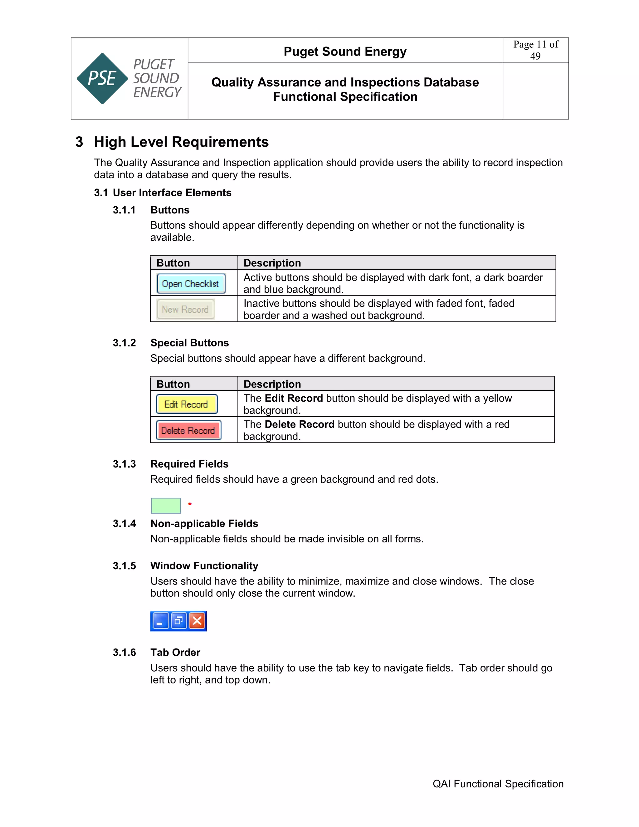 Puget Sound Energy
Page 11 of
49
Quality Assurance and Inspections Database
Functional Specification
QAI Functional Specification
3 High Level Requirements
The Quality Assurance and Inspection application should provide users the ability to record inspection
data into a database and query the results.
3.1 User Interface Elements
3.1.1 Buttons
Buttons should appear differently depending on whether or not the functionality is
available.
Button Description
Active buttons should be displayed with dark font, a dark boarder
and blue background.
Inactive buttons should be displayed with faded font, faded
boarder and a washed out background.
3.1.2 Special Buttons
Special buttons should appear have a different background.
Button Description
The Edit Record button should be displayed with a yellow
background.
The Delete Record button should be displayed with a red
background.
3.1.3 Required Fields
Required fields should have a green background and red dots.
3.1.4 Non-applicable Fields
Non-applicable fields should be made invisible on all forms.
3.1.5 Window Functionality
Users should have the ability to minimize, maximize and close windows. The close
button should only close the current window.
3.1.6 Tab Order
Users should have the ability to use the tab key to navigate fields. Tab order should go
left to right, and top down.
 