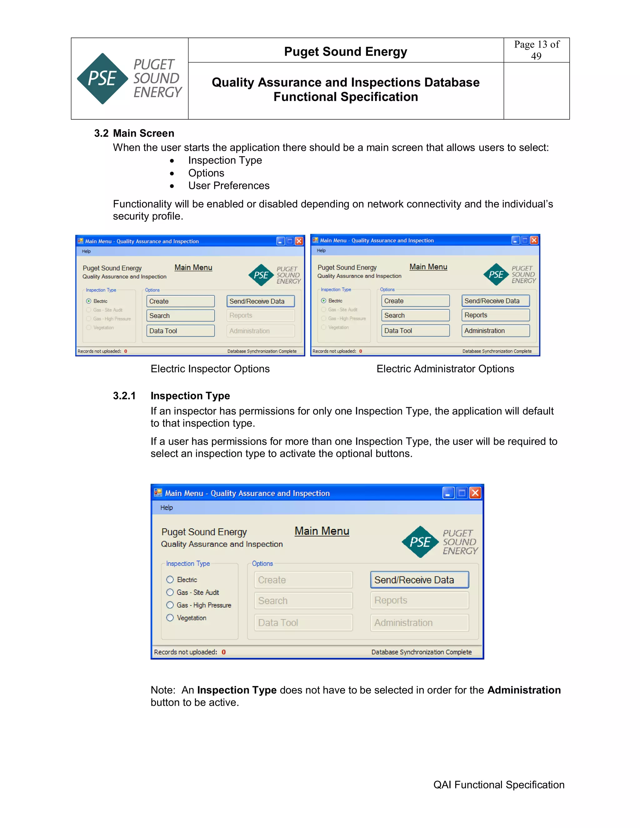 Puget Sound Energy
Page 13 of
49
Quality Assurance and Inspections Database
Functional Specification
QAI Functional Specification
3.2 Main Screen
When the user starts the application there should be a main screen that allows users to select:
 Inspection Type
 Options
 User Preferences
Functionality will be enabled or disabled depending on network connectivity and the individual’s
security profile.
Electric Inspector Options Electric Administrator Options
3.2.1 Inspection Type
If an inspector has permissions for only one Inspection Type, the application will default
to that inspection type.
If a user has permissions for more than one Inspection Type, the user will be required to
select an inspection type to activate the optional buttons.
Note: An Inspection Type does not have to be selected in order for the Administration
button to be active.
 