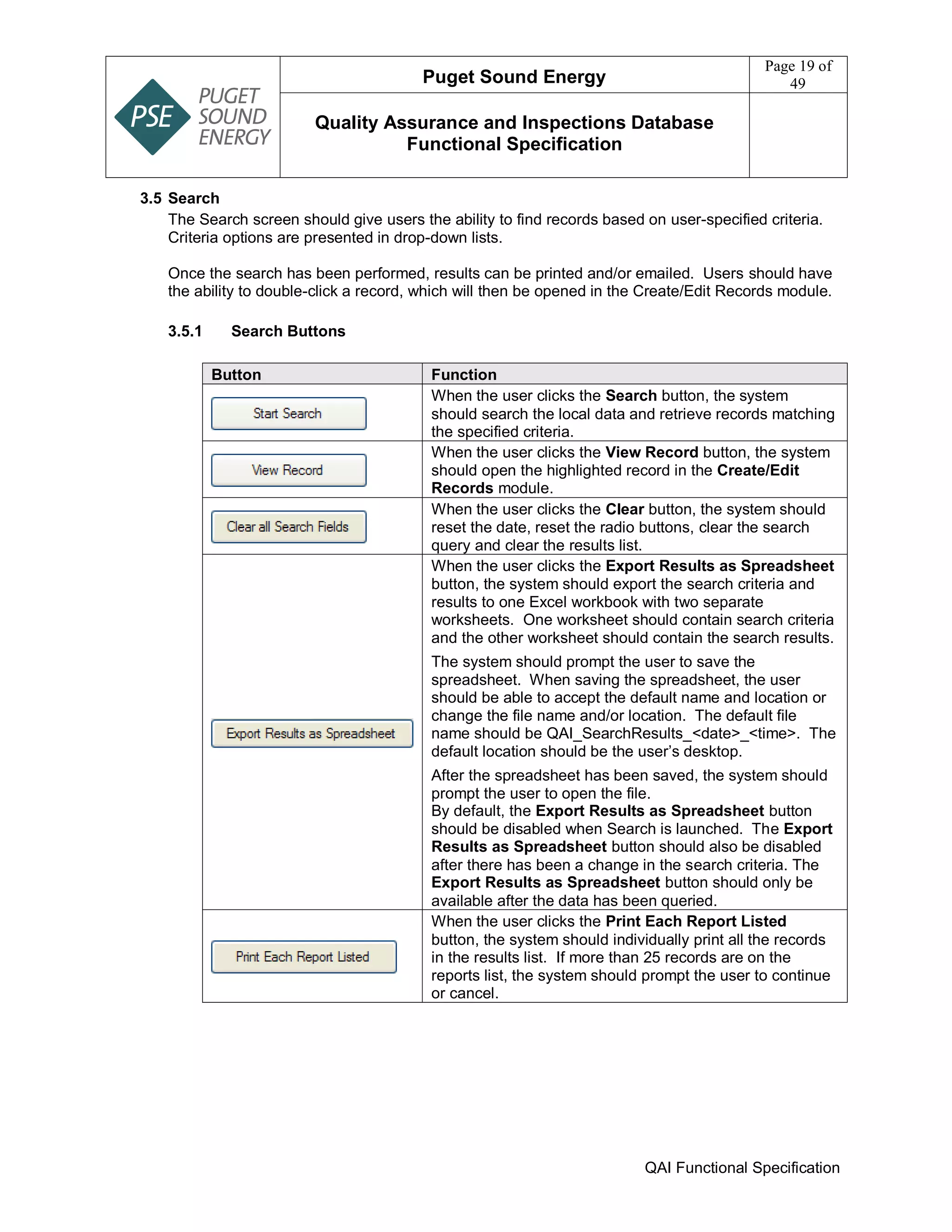 Puget Sound Energy
Page 19 of
49
Quality Assurance and Inspections Database
Functional Specification
QAI Functional Specification
3.5 Search
The Search screen should give users the ability to find records based on user-specified criteria.
Criteria options are presented in drop-down lists.
Once the search has been performed, results can be printed and/or emailed. Users should have
the ability to double-click a record, which will then be opened in the Create/Edit Records module.
3.5.1 Search Buttons
Button Function
When the user clicks the Search button, the system
should search the local data and retrieve records matching
the specified criteria.
When the user clicks the View Record button, the system
should open the highlighted record in the Create/Edit
Records module.
When the user clicks the Clear button, the system should
reset the date, reset the radio buttons, clear the search
query and clear the results list.
When the user clicks the Export Results as Spreadsheet
button, the system should export the search criteria and
results to one Excel workbook with two separate
worksheets. One worksheet should contain search criteria
and the other worksheet should contain the search results.
The system should prompt the user to save the
spreadsheet. When saving the spreadsheet, the user
should be able to accept the default name and location or
change the file name and/or location. The default file
name should be QAI_SearchResults_<date>_<time>. The
default location should be the user’s desktop.
After the spreadsheet has been saved, the system should
prompt the user to open the file.
By default, the Export Results as Spreadsheet button
should be disabled when Search is launched. The Export
Results as Spreadsheet button should also be disabled
after there has been a change in the search criteria. The
Export Results as Spreadsheet button should only be
available after the data has been queried.
When the user clicks the Print Each Report Listed
button, the system should individually print all the records
in the results list. If more than 25 records are on the
reports list, the system should prompt the user to continue
or cancel.
 