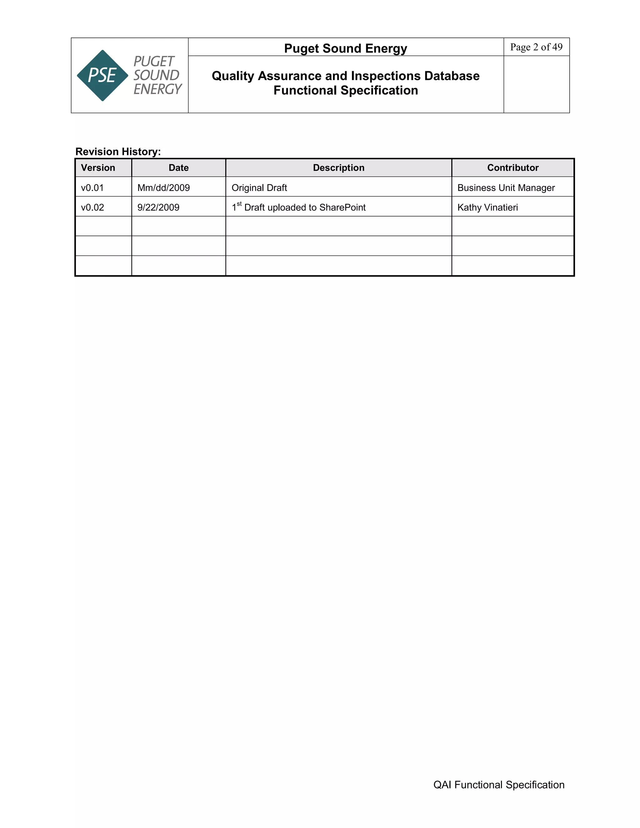 Puget Sound Energy Page 2 of 49
Quality Assurance and Inspections Database
Functional Specification
QAI Functional Specification
Revision History:
Version Date Description Contributor
v0.01 Mm/dd/2009 Original Draft Business Unit Manager
v0.02 9/22/2009 1
st
Draft uploaded to SharePoint Kathy Vinatieri
 