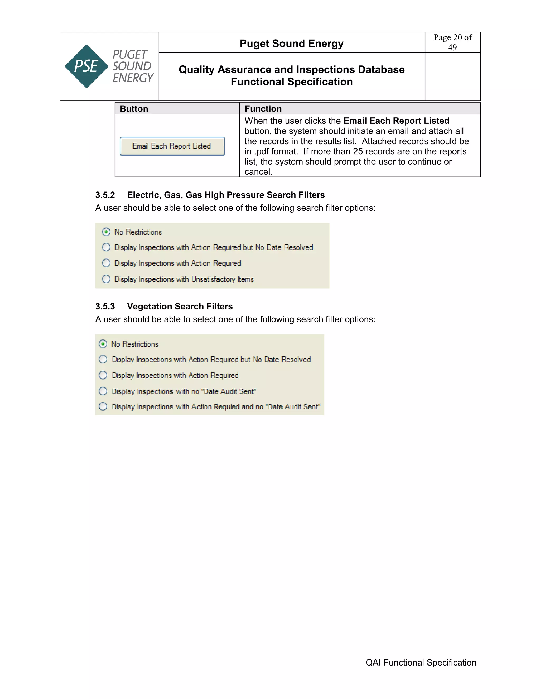 Puget Sound Energy
Page 20 of
49
Quality Assurance and Inspections Database
Functional Specification
QAI Functional Specification
Button Function
When the user clicks the Email Each Report Listed
button, the system should initiate an email and attach all
the records in the results list. Attached records should be
in .pdf format. If more than 25 records are on the reports
list, the system should prompt the user to continue or
cancel.
3.5.2 Electric, Gas, Gas High Pressure Search Filters
A user should be able to select one of the following search filter options:
3.5.3 Vegetation Search Filters
A user should be able to select one of the following search filter options:
 