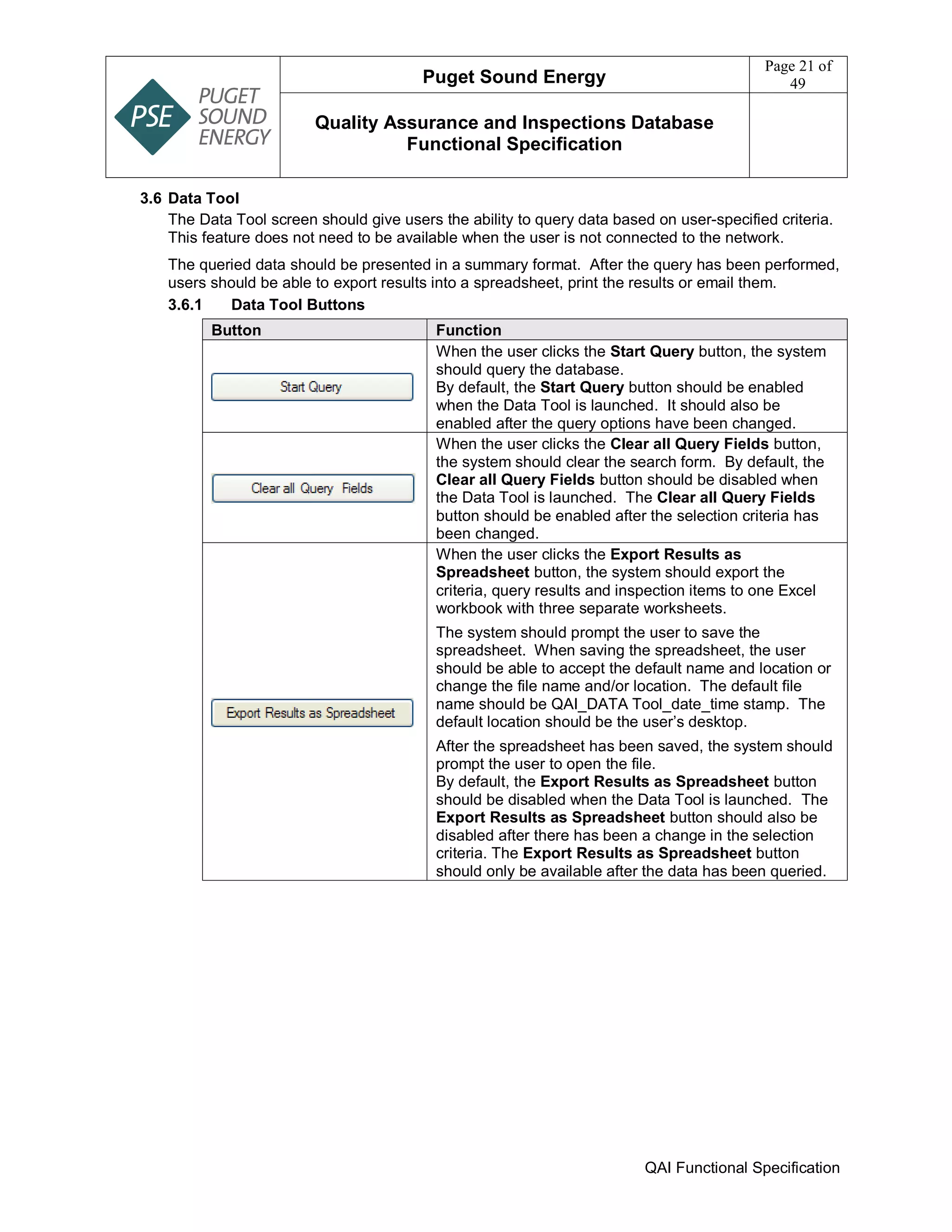 Puget Sound Energy
Page 21 of
49
Quality Assurance and Inspections Database
Functional Specification
QAI Functional Specification
3.6 Data Tool
The Data Tool screen should give users the ability to query data based on user-specified criteria.
This feature does not need to be available when the user is not connected to the network.
The queried data should be presented in a summary format. After the query has been performed,
users should be able to export results into a spreadsheet, print the results or email them.
3.6.1 Data Tool Buttons
Button Function
When the user clicks the Start Query button, the system
should query the database.
By default, the Start Query button should be enabled
when the Data Tool is launched. It should also be
enabled after the query options have been changed.
When the user clicks the Clear all Query Fields button,
the system should clear the search form. By default, the
Clear all Query Fields button should be disabled when
the Data Tool is launched. The Clear all Query Fields
button should be enabled after the selection criteria has
been changed.
When the user clicks the Export Results as
Spreadsheet button, the system should export the
criteria, query results and inspection items to one Excel
workbook with three separate worksheets.
The system should prompt the user to save the
spreadsheet. When saving the spreadsheet, the user
should be able to accept the default name and location or
change the file name and/or location. The default file
name should be QAI_DATA Tool_date_time stamp. The
default location should be the user’s desktop.
After the spreadsheet has been saved, the system should
prompt the user to open the file.
By default, the Export Results as Spreadsheet button
should be disabled when the Data Tool is launched. The
Export Results as Spreadsheet button should also be
disabled after there has been a change in the selection
criteria. The Export Results as Spreadsheet button
should only be available after the data has been queried.
 