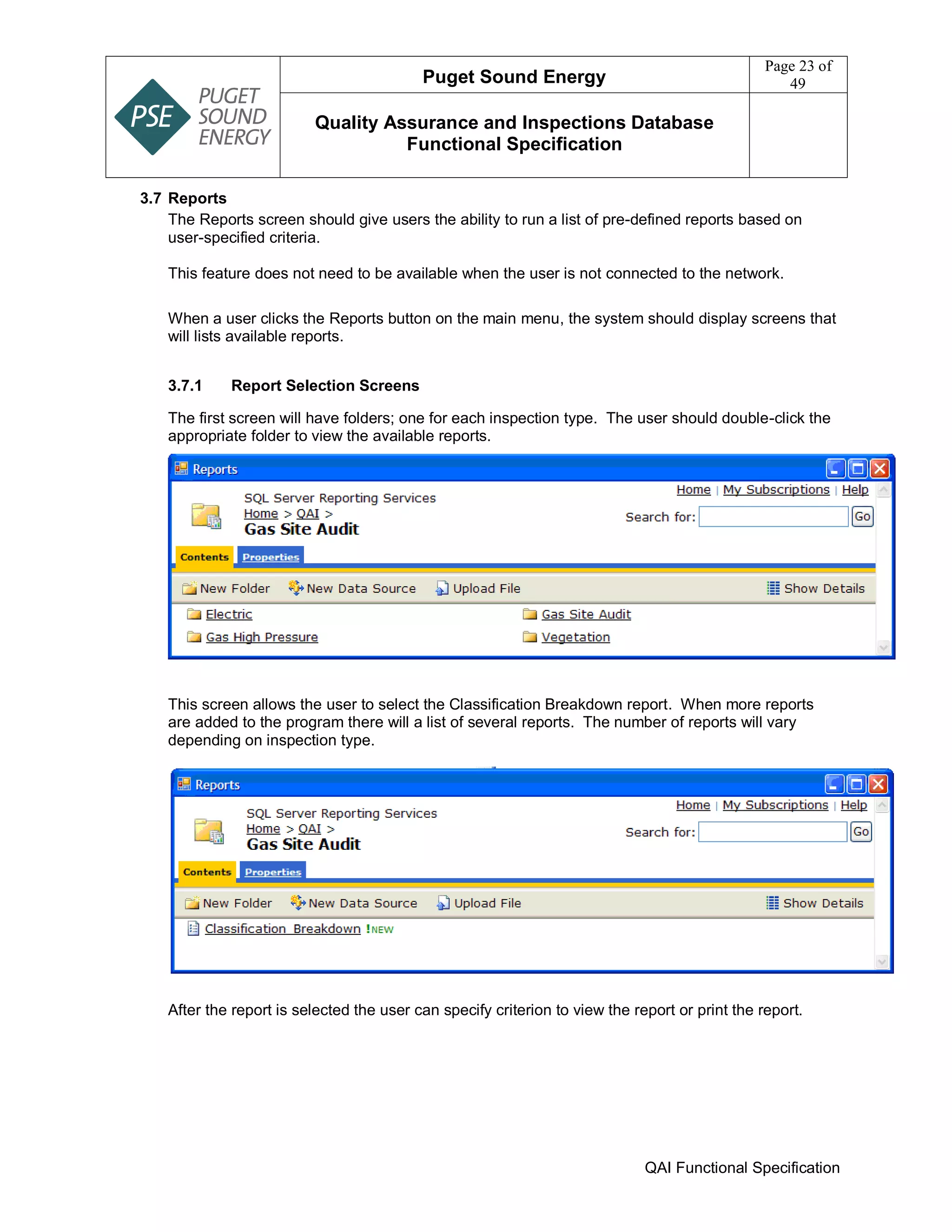 Puget Sound Energy
Page 23 of
49
Quality Assurance and Inspections Database
Functional Specification
QAI Functional Specification
3.7 Reports
The Reports screen should give users the ability to run a list of pre-defined reports based on
user-specified criteria.
This feature does not need to be available when the user is not connected to the network.
When a user clicks the Reports button on the main menu, the system should display screens that
will lists available reports.
3.7.1 Report Selection Screens
The first screen will have folders; one for each inspection type. The user should double-click the
appropriate folder to view the available reports.
This screen allows the user to select the Classification Breakdown report. When more reports
are added to the program there will a list of several reports. The number of reports will vary
depending on inspection type.
After the report is selected the user can specify criterion to view the report or print the report.
 