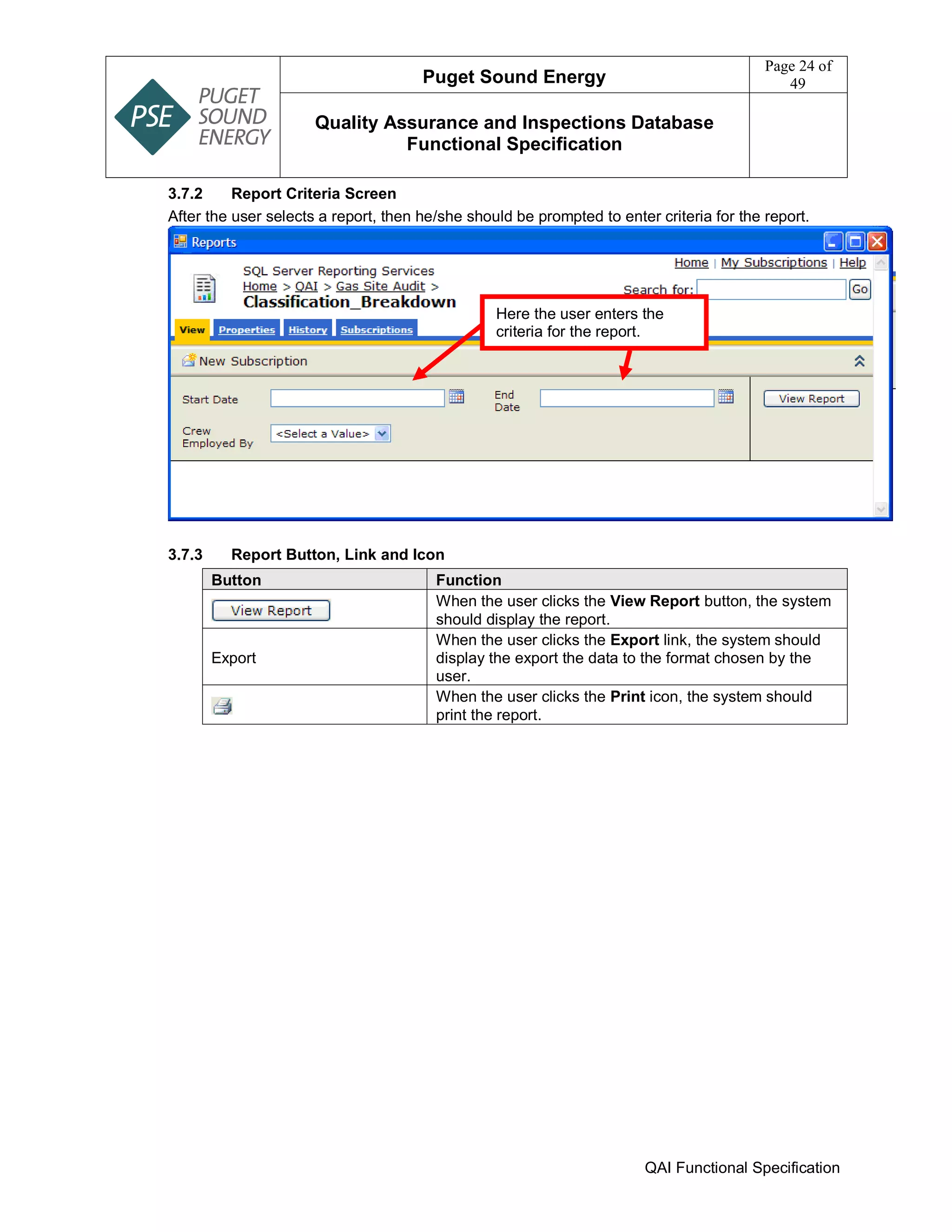 Puget Sound Energy
Page 24 of
49
Quality Assurance and Inspections Database
Functional Specification
QAI Functional Specification
3.7.2 Report Criteria Screen
After the user selects a report, then he/she should be prompted to enter criteria for the report.
3.7.3 Report Button, Link and Icon
Button Function
When the user clicks the View Report button, the system
should display the report.
Export
When the user clicks the Export link, the system should
display the export the data to the format chosen by the
user.
When the user clicks the Print icon, the system should
print the report.
Here the user enters the
criteria for the report.
 