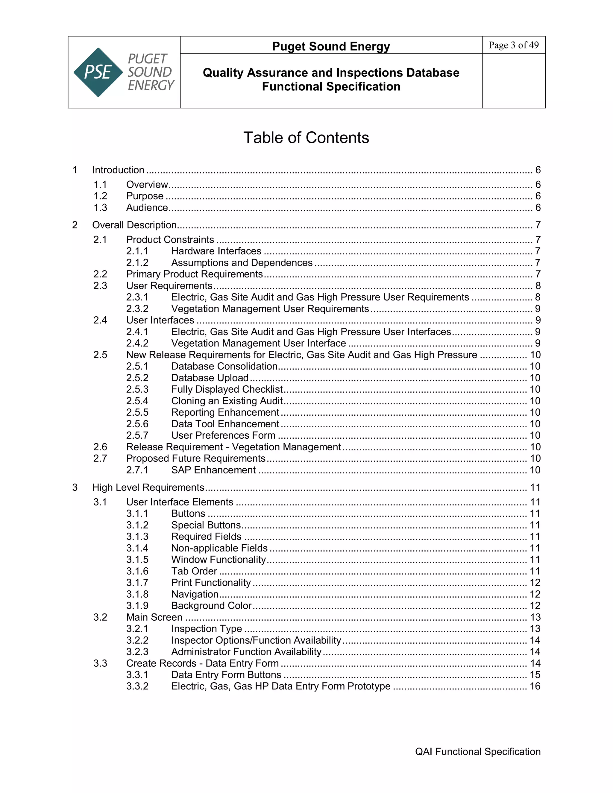 Puget Sound Energy Page 3 of 49
Quality Assurance and Inspections Database
Functional Specification
QAI Functional Specification
Table of Contents
1 Introduction.......................................................................................................................................... 6
1.1 Overview.................................................................................................................................. 6
1.2 Purpose ................................................................................................................................... 6
1.3 Audience.................................................................................................................................. 6
2 Overall Description............................................................................................................................... 7
2.1 Product Constraints ................................................................................................................. 7
2.1.1 Hardware Interfaces ................................................................................................ 7
2.1.2 Assumptions and Dependences.............................................................................. 7
2.2 Primary Product Requirements................................................................................................ 7
2.3 User Requirements.................................................................................................................. 8
2.3.1 Electric, Gas Site Audit and Gas High Pressure User Requirements ...................... 8
2.3.2 Vegetation Management User Requirements.......................................................... 9
2.4 User Interfaces ........................................................................................................................ 9
2.4.1 Electric, Gas Site Audit and Gas High Pressure User Interfaces............................. 9
2.4.2 Vegetation Management User Interface .................................................................. 9
2.5 New Release Requirements for Electric, Gas Site Audit and Gas High Pressure ................. 10
2.5.1 Database Consolidation......................................................................................... 10
2.5.2 Database Upload................................................................................................... 10
2.5.3 Fully Displayed Checklist....................................................................................... 10
2.5.4 Cloning an Existing Audit....................................................................................... 10
2.5.5 Reporting Enhancement........................................................................................ 10
2.5.6 Data Tool Enhancement........................................................................................ 10
2.5.7 User Preferences Form ......................................................................................... 10
2.6 Release Requirement - Vegetation Management.................................................................. 10
2.7 Proposed Future Requirements............................................................................................. 10
2.7.1 SAP Enhancement ................................................................................................ 10
3 High Level Requirements................................................................................................................... 11
3.1 User Interface Elements ........................................................................................................ 11
3.1.1 Buttons .................................................................................................................. 11
3.1.2 Special Buttons...................................................................................................... 11
3.1.3 Required Fields ..................................................................................................... 11
3.1.4 Non-applicable Fields ............................................................................................ 11
3.1.5 Window Functionality............................................................................................. 11
3.1.6 Tab Order .............................................................................................................. 11
3.1.7 Print Functionality .................................................................................................. 12
3.1.8 Navigation.............................................................................................................. 12
3.1.9 Background Color.................................................................................................. 12
3.2 Main Screen .......................................................................................................................... 13
3.2.1 Inspection Type ..................................................................................................... 13
3.2.2 Inspector Options/Function Availability.................................................................. 14
3.2.3 Administrator Function Availability......................................................................... 14
3.3 Create Records - Data Entry Form ........................................................................................ 14
3.3.1 Data Entry Form Buttons ....................................................................................... 15
3.3.2 Electric, Gas, Gas HP Data Entry Form Prototype ................................................ 16
 