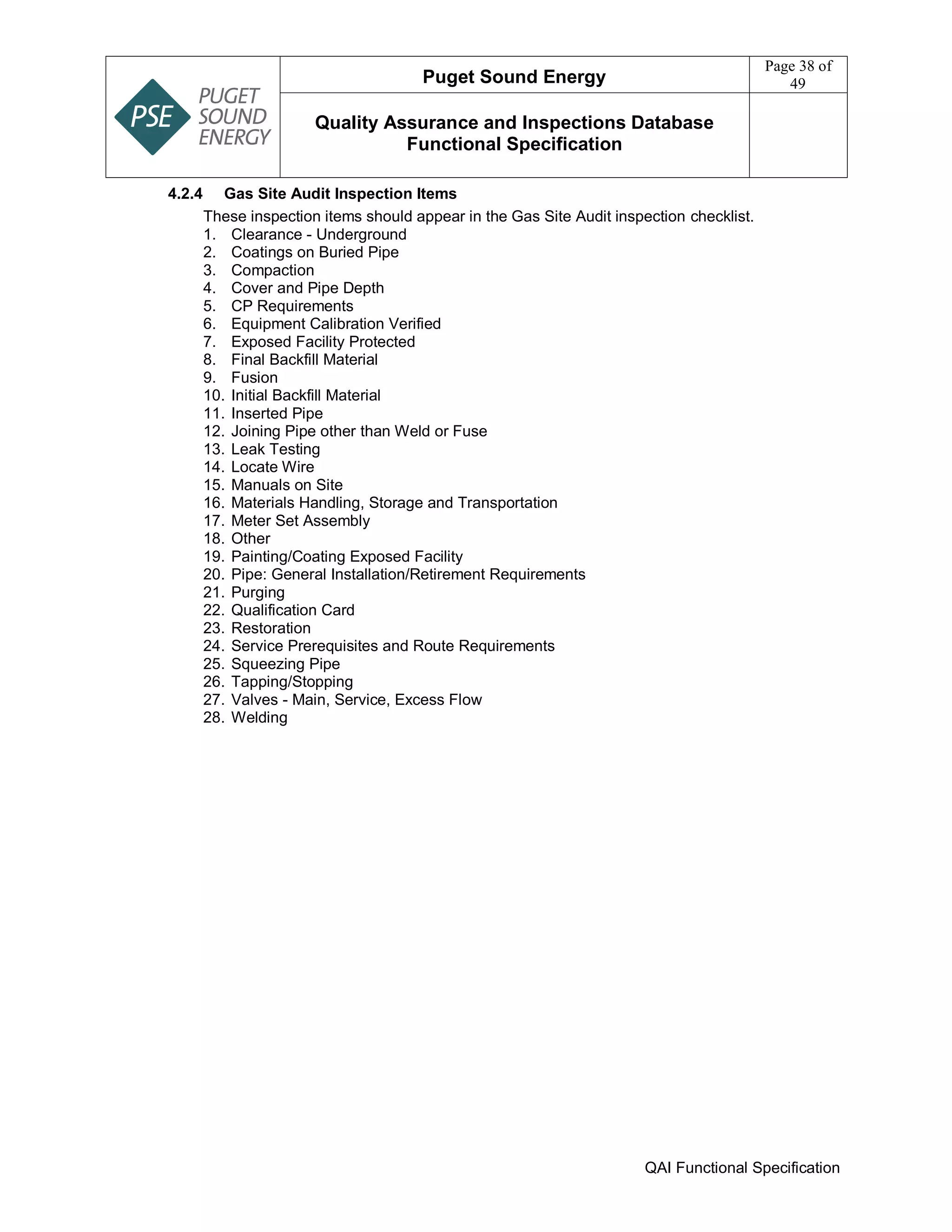 Puget Sound Energy
Page 38 of
49
Quality Assurance and Inspections Database
Functional Specification
QAI Functional Specification
4.2.4 Gas Site Audit Inspection Items
These inspection items should appear in the Gas Site Audit inspection checklist.
1. Clearance - Underground
2. Coatings on Buried Pipe
3. Compaction
4. Cover and Pipe Depth
5. CP Requirements
6. Equipment Calibration Verified
7. Exposed Facility Protected
8. Final Backfill Material
9. Fusion
10. Initial Backfill Material
11. Inserted Pipe
12. Joining Pipe other than Weld or Fuse
13. Leak Testing
14. Locate Wire
15. Manuals on Site
16. Materials Handling, Storage and Transportation
17. Meter Set Assembly
18. Other
19. Painting/Coating Exposed Facility
20. Pipe: General Installation/Retirement Requirements
21. Purging
22. Qualification Card
23. Restoration
24. Service Prerequisites and Route Requirements
25. Squeezing Pipe
26. Tapping/Stopping
27. Valves - Main, Service, Excess Flow
28. Welding
 