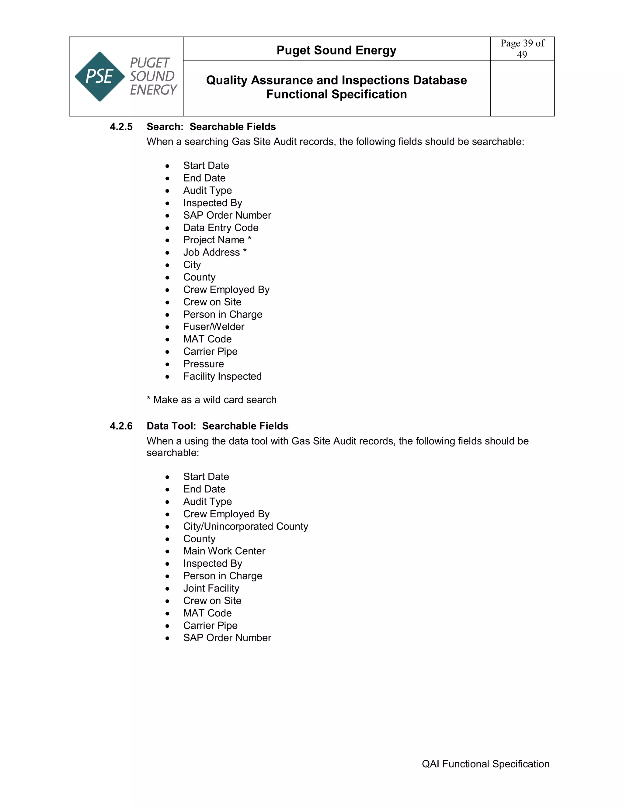 Puget Sound Energy
Page 39 of
49
Quality Assurance and Inspections Database
Functional Specification
QAI Functional Specification
4.2.5 Search: Searchable Fields
When a searching Gas Site Audit records, the following fields should be searchable:
 Start Date
 End Date
 Audit Type
 Inspected By
 SAP Order Number
 Data Entry Code
 Project Name *
 Job Address *
 City
 County
 Crew Employed By
 Crew on Site
 Person in Charge
 Fuser/Welder
 MAT Code
 Carrier Pipe
 Pressure
 Facility Inspected
* Make as a wild card search
4.2.6 Data Tool: Searchable Fields
When a using the data tool with Gas Site Audit records, the following fields should be
searchable:
 Start Date
 End Date
 Audit Type
 Crew Employed By
 City/Unincorporated County
 County
 Main Work Center
 Inspected By
 Person in Charge
 Joint Facility
 Crew on Site
 MAT Code
 Carrier Pipe
 SAP Order Number
 