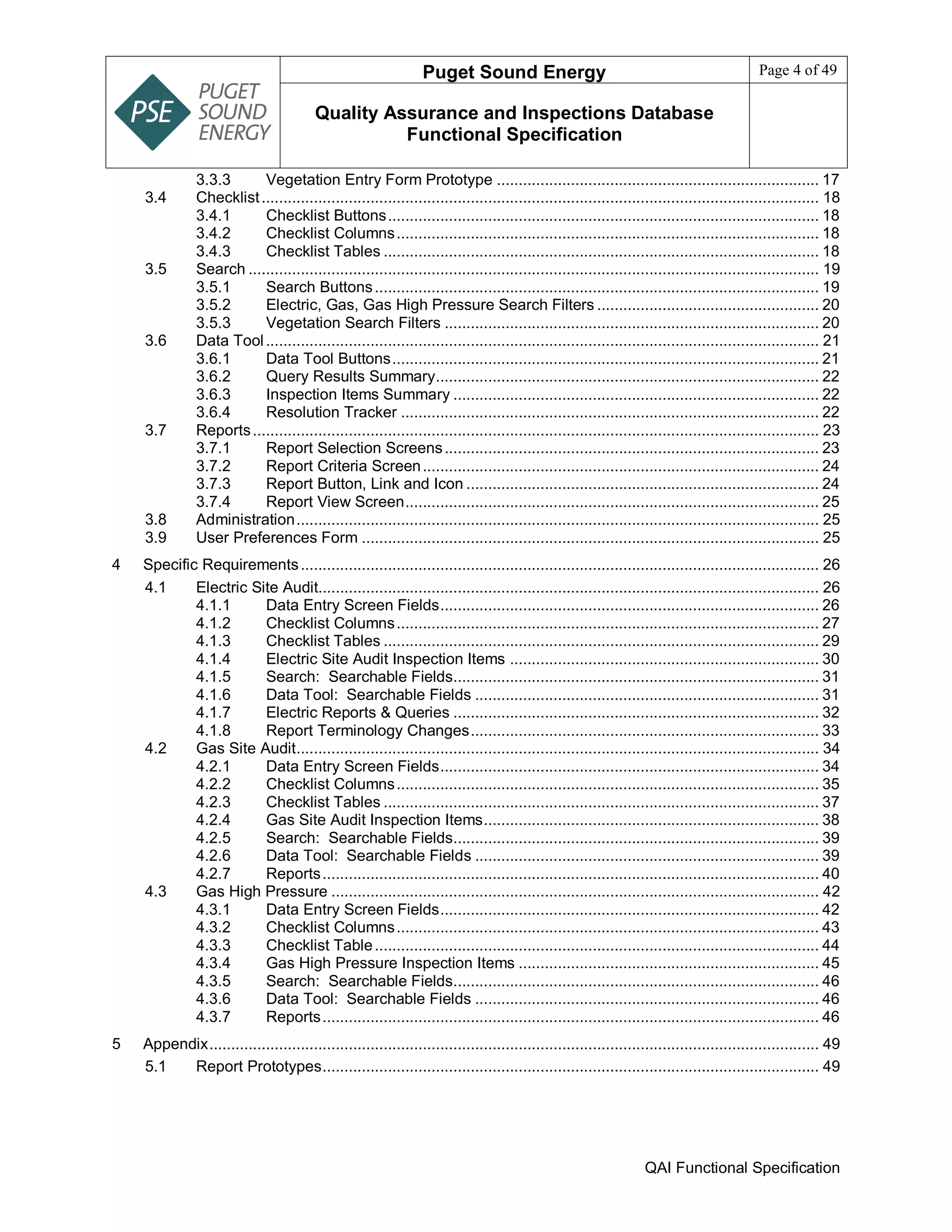 Puget Sound Energy Page 4 of 49
Quality Assurance and Inspections Database
Functional Specification
QAI Functional Specification
3.3.3 Vegetation Entry Form Prototype .......................................................................... 17
3.4 Checklist................................................................................................................................ 18
3.4.1 Checklist Buttons................................................................................................... 18
3.4.2 Checklist Columns................................................................................................. 18
3.4.3 Checklist Tables .................................................................................................... 18
3.5 Search ................................................................................................................................... 19
3.5.1 Search Buttons...................................................................................................... 19
3.5.2 Electric, Gas, Gas High Pressure Search Filters ................................................... 20
3.5.3 Vegetation Search Filters ...................................................................................... 20
3.6 Data Tool............................................................................................................................... 21
3.6.1 Data Tool Buttons.................................................................................................. 21
3.6.2 Query Results Summary........................................................................................ 22
3.6.3 Inspection Items Summary .................................................................................... 22
3.6.4 Resolution Tracker ................................................................................................ 22
3.7 Reports.................................................................................................................................. 23
3.7.1 Report Selection Screens...................................................................................... 23
3.7.2 Report Criteria Screen........................................................................................... 24
3.7.3 Report Button, Link and Icon ................................................................................. 24
3.7.4 Report View Screen............................................................................................... 25
3.8 Administration........................................................................................................................ 25
3.9 User Preferences Form ......................................................................................................... 25
4 Specific Requirements....................................................................................................................... 26
4.1 Electric Site Audit................................................................................................................... 26
4.1.1 Data Entry Screen Fields....................................................................................... 26
4.1.2 Checklist Columns................................................................................................. 27
4.1.3 Checklist Tables .................................................................................................... 29
4.1.4 Electric Site Audit Inspection Items ....................................................................... 30
4.1.5 Search: Searchable Fields.................................................................................... 31
4.1.6 Data Tool: Searchable Fields ............................................................................... 31
4.1.7 Electric Reports & Queries .................................................................................... 32
4.1.8 Report Terminology Changes................................................................................ 33
4.2 Gas Site Audit........................................................................................................................ 34
4.2.1 Data Entry Screen Fields....................................................................................... 34
4.2.2 Checklist Columns................................................................................................. 35
4.2.3 Checklist Tables .................................................................................................... 37
4.2.4 Gas Site Audit Inspection Items............................................................................. 38
4.2.5 Search: Searchable Fields.................................................................................... 39
4.2.6 Data Tool: Searchable Fields ............................................................................... 39
4.2.7 Reports.................................................................................................................. 40
4.3 Gas High Pressure ................................................................................................................ 42
4.3.1 Data Entry Screen Fields....................................................................................... 42
4.3.2 Checklist Columns................................................................................................. 43
4.3.3 Checklist Table...................................................................................................... 44
4.3.4 Gas High Pressure Inspection Items ..................................................................... 45
4.3.5 Search: Searchable Fields.................................................................................... 46
4.3.6 Data Tool: Searchable Fields ............................................................................... 46
4.3.7 Reports.................................................................................................................. 46
5 Appendix............................................................................................................................................ 49
5.1 Report Prototypes.................................................................................................................. 49
 