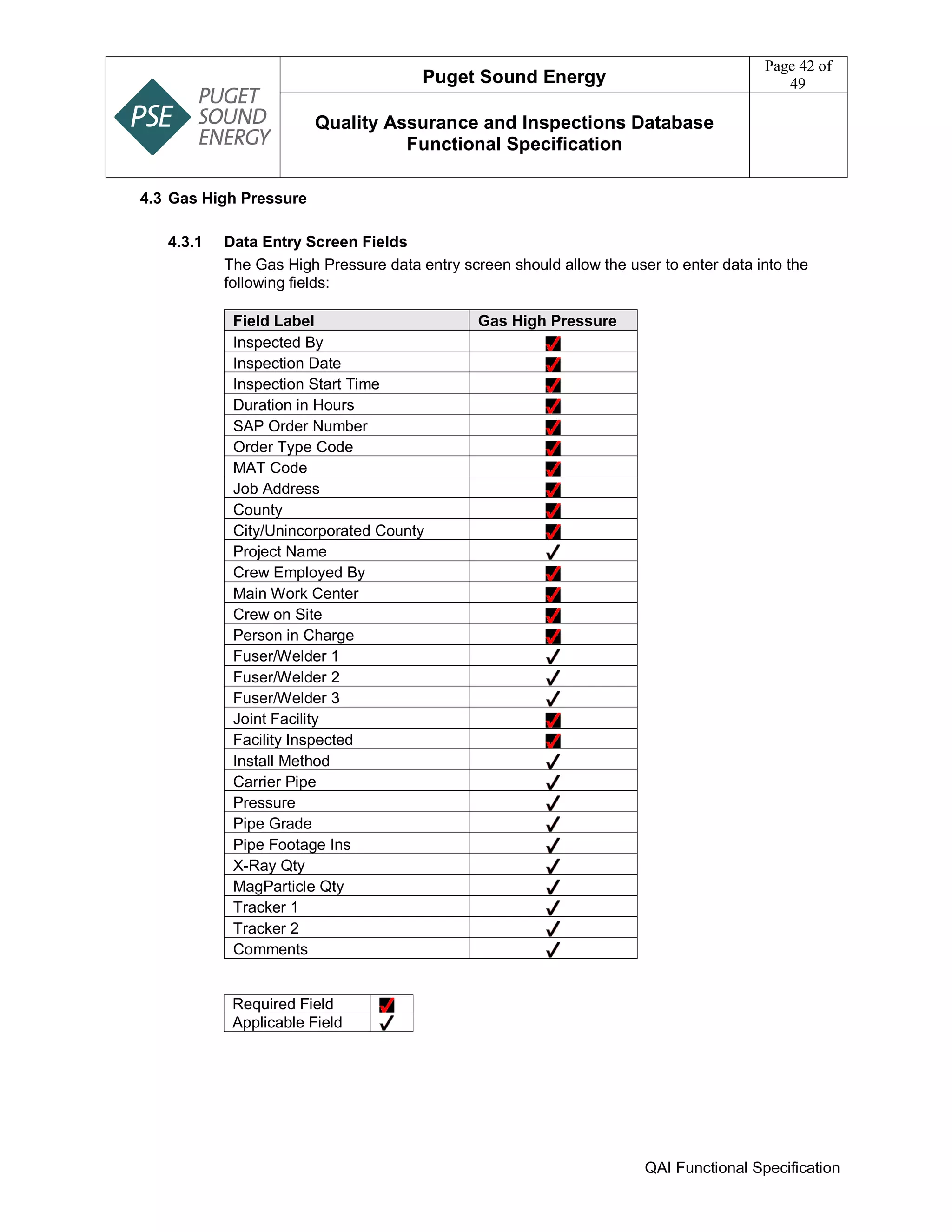 Puget Sound Energy
Page 42 of
49
Quality Assurance and Inspections Database
Functional Specification
QAI Functional Specification
4.3 Gas High Pressure
4.3.1 Data Entry Screen Fields
The Gas High Pressure data entry screen should allow the user to enter data into the
following fields:
Field Label Gas High Pressure
Inspected By
Inspection Date
Inspection Start Time
Duration in Hours
SAP Order Number
Order Type Code
MAT Code
Job Address
County
City/Unincorporated County
Project Name
Crew Employed By
Main Work Center
Crew on Site
Person in Charge
Fuser/Welder 1
Fuser/Welder 2
Fuser/Welder 3
Joint Facility
Facility Inspected
Install Method
Carrier Pipe
Pressure
Pipe Grade
Pipe Footage Ins
X-Ray Qty
MagParticle Qty
Tracker 1
Tracker 2
Comments
Required Field
Applicable Field
 