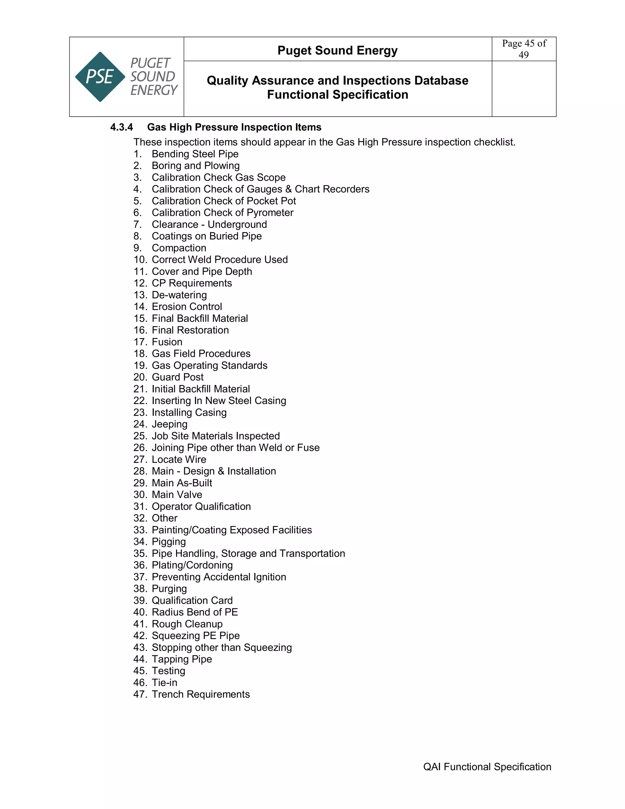 Puget Sound Energy
Page 45 of
49
Quality Assurance and Inspections Database
Functional Specification
QAI Functional Specification
4.3.4 Gas High Pressure Inspection Items
These inspection items should appear in the Gas High Pressure inspection checklist.
1. Bending Steel Pipe
2. Boring and Plowing
3. Calibration Check Gas Scope
4. Calibration Check of Gauges & Chart Recorders
5. Calibration Check of Pocket Pot
6. Calibration Check of Pyrometer
7. Clearance - Underground
8. Coatings on Buried Pipe
9. Compaction
10. Correct Weld Procedure Used
11. Cover and Pipe Depth
12. CP Requirements
13. De-watering
14. Erosion Control
15. Final Backfill Material
16. Final Restoration
17. Fusion
18. Gas Field Procedures
19. Gas Operating Standards
20. Guard Post
21. Initial Backfill Material
22. Inserting In New Steel Casing
23. Installing Casing
24. Jeeping
25. Job Site Materials Inspected
26. Joining Pipe other than Weld or Fuse
27. Locate Wire
28. Main - Design & Installation
29. Main As-Built
30. Main Valve
31. Operator Qualification
32. Other
33. Painting/Coating Exposed Facilities
34. Pigging
35. Pipe Handling, Storage and Transportation
36. Plating/Cordoning
37. Preventing Accidental Ignition
38. Purging
39. Qualification Card
40. Radius Bend of PE
41. Rough Cleanup
42. Squeezing PE Pipe
43. Stopping other than Squeezing
44. Tapping Pipe
45. Testing
46. Tie-in
47. Trench Requirements
 