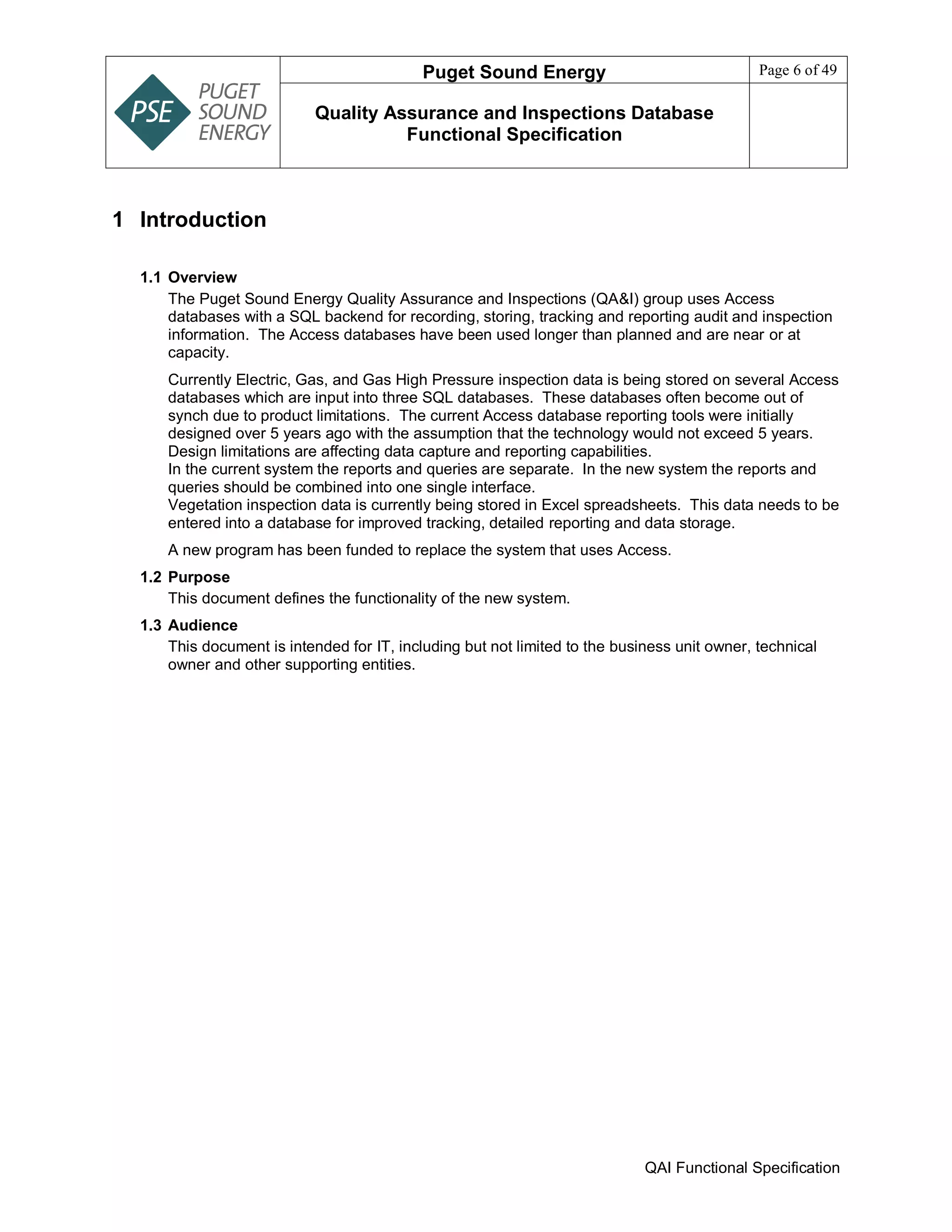 Puget Sound Energy Page 6 of 49
Quality Assurance and Inspections Database
Functional Specification
QAI Functional Specification
1 Introduction
1.1 Overview
The Puget Sound Energy Quality Assurance and Inspections (QA&I) group uses Access
databases with a SQL backend for recording, storing, tracking and reporting audit and inspection
information. The Access databases have been used longer than planned and are near or at
capacity.
Currently Electric, Gas, and Gas High Pressure inspection data is being stored on several Access
databases which are input into three SQL databases. These databases often become out of
synch due to product limitations. The current Access database reporting tools were initially
designed over 5 years ago with the assumption that the technology would not exceed 5 years.
Design limitations are affecting data capture and reporting capabilities.
In the current system the reports and queries are separate. In the new system the reports and
queries should be combined into one single interface.
Vegetation inspection data is currently being stored in Excel spreadsheets. This data needs to be
entered into a database for improved tracking, detailed reporting and data storage.
A new program has been funded to replace the system that uses Access.
1.2 Purpose
This document defines the functionality of the new system.
1.3 Audience
This document is intended for IT, including but not limited to the business unit owner, technical
owner and other supporting entities.
 