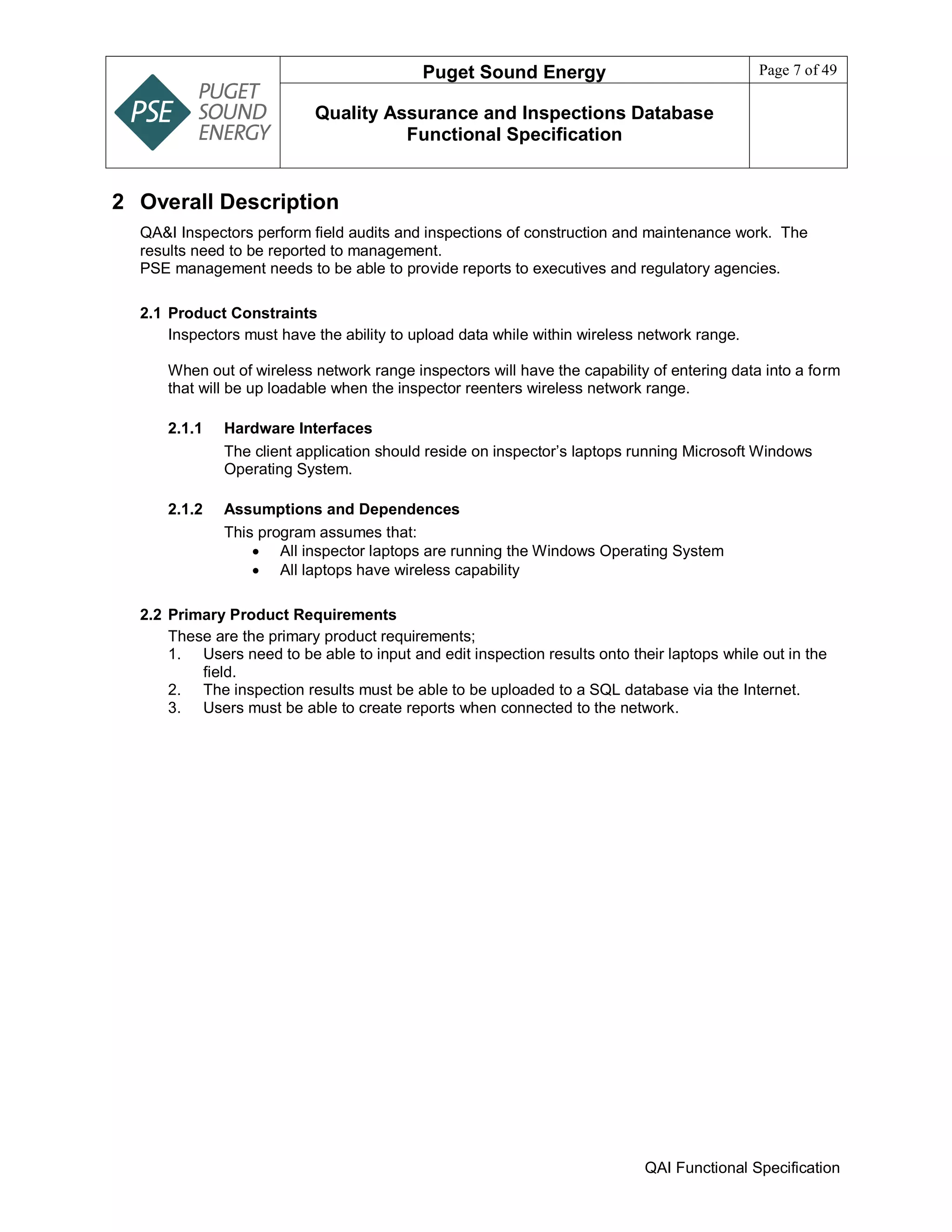 Puget Sound Energy Page 7 of 49
Quality Assurance and Inspections Database
Functional Specification
QAI Functional Specification
2 Overall Description
QA&I Inspectors perform field audits and inspections of construction and maintenance work. The
results need to be reported to management.
PSE management needs to be able to provide reports to executives and regulatory agencies.
2.1 Product Constraints
Inspectors must have the ability to upload data while within wireless network range.
When out of wireless network range inspectors will have the capability of entering data into a form
that will be up loadable when the inspector reenters wireless network range.
2.1.1 Hardware Interfaces
The client application should reside on inspector’s laptops running Microsoft Windows
Operating System.
2.1.2 Assumptions and Dependences
This program assumes that:
 All inspector laptops are running the Windows Operating System
 All laptops have wireless capability
2.2 Primary Product Requirements
These are the primary product requirements;
1. Users need to be able to input and edit inspection results onto their laptops while out in the
field.
2. The inspection results must be able to be uploaded to a SQL database via the Internet.
3. Users must be able to create reports when connected to the network.
 
