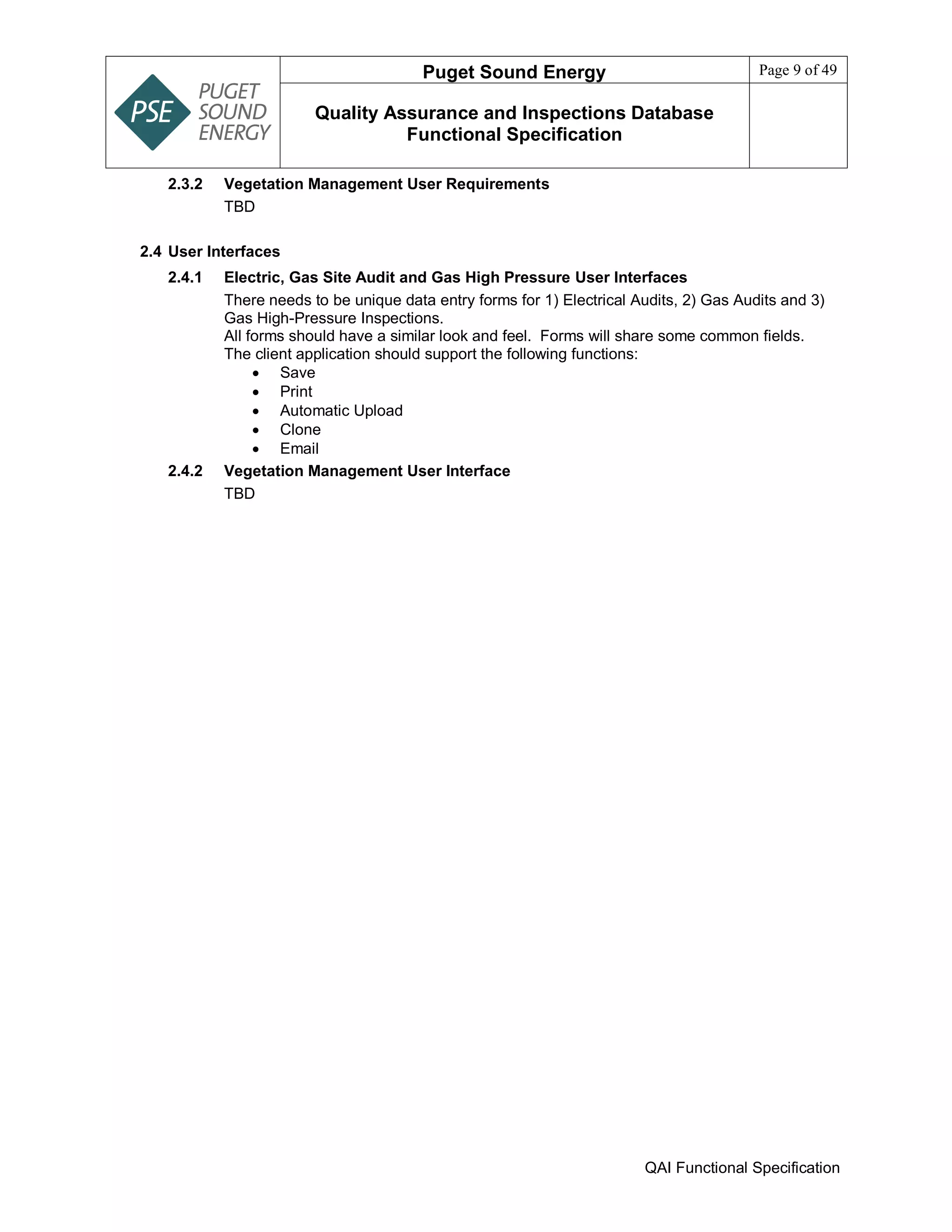 Puget Sound Energy Page 9 of 49
Quality Assurance and Inspections Database
Functional Specification
QAI Functional Specification
2.3.2 Vegetation Management User Requirements
TBD
2.4 User Interfaces
2.4.1 Electric, Gas Site Audit and Gas High Pressure User Interfaces
There needs to be unique data entry forms for 1) Electrical Audits, 2) Gas Audits and 3)
Gas High-Pressure Inspections.
All forms should have a similar look and feel. Forms will share some common fields.
The client application should support the following functions:
 Save
 Print
 Automatic Upload
 Clone
 Email
2.4.2 Vegetation Management User Interface
TBD
 