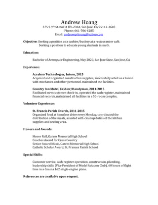 Andrew Hoang
375 S 9th St. Box # HV-230A, San Jose, CA 95112-3603
Phone: 661-706-6285
Email: andrewqvhoang@yahoo.com
Objective: Seeking a position as a cashier/busboy at a restaurant or café.
Seeking a position to educate young students in math.
Education:
Bachelor of Aerospace Engineering, May 2020, San Jose State, San Jose, CA
Experience:
Accelero Technologies, Intern, 2015
Acquired and organized construction supplies, successfully acted as a liaison
with mechanics and other personnel, maintained the facilities.
Country Inn Motel, Cashier/Handyman, 2011-2015
Facilitated new customer check-in, operated the cash register, maintained
financial records, maintained all facilities in a 50-room complex.
Volunteer Experience:
St. Francis Parish Church, 2011-2015
Organized food at homeless drive every Monday, coordinated the
distribution of the meals, assisted with cleanup duties of the kitchen
supplies and seating area.
Honors and Awards:
Honor Roll, Garces Memorial High School
Coaches Award for Cross Country
Senior Award Music, Garces Memorial High School
Catholic Scholar Award, St. Frances Parish School
Special Skills:
Customer service, cash register operation, construction, plumbing,
leadership skills (Vice President of Model Aviation Club), 60 hours of flight
time in a Cessna 162 single-engine plane.
References are available upon request.
 