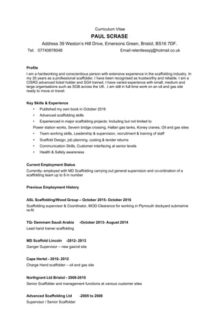 Curriculum Vitae
PAUL SCRASE
Address 39 Weston’s Hill Drive, Emersons Green, Bristol, BS16 7DF.
Tel: 07740878048 Email relentlesspj@hotmail.co.uk
Profile
I am a hardworking and conscientious person with extensive experience in the scaffolding industry. In
my 30 years as a professional scaffolder, I have been recognised as trustworthy and reliable. I am a
CISRS advanced ticket holder and SG4 trained. I have varied experience with small, medium and
large organisations such as SGB across the UK. .I am still in full time work on an oil and gas site
ready to move or travel.
Key Skills & Experience
• Published my own book in October 2016
• Advanced scaffolding skills
• Experienced in major scaffolding projects: Including but not limited to
Power station works, Severn bridge crossing, Hallan gas tanks, Koney cranes, Oil and gas sites
• Team working skills, Leadership & supervision, recruitment & training of staff
• Scaffold Design, job planning, costing & tender returns
• Communication Skills, Customer interfacing at senior levels
• Health & Safety awareness
Current Employment Status
Currently- employed with MD Scaffolding carrying out general supervision and co-ordination of a
scaffolding team up to 8 in number
Previous Employment History
ASL Scaffolding/Wood Group – October 2015- October 2016
Scaffolding supervisor & Coordinator, MOD Clearance for working in Plymouth dockyard submarine
re-fit
TQ- Demmam Saudi Arabia -October 2013- August 2014
Lead hand trainer scaffolding
MD Scaffold Lincoln -2012- 2013
Ganger Supervisor – new gas/oil site
Cape Hertel - 2010- 2012
Charge Hand scaffolder – oil and gas site
Northgrant Ltd Bristol - 2008-2010
Senior Scaffolder and management functions at various customer sites
Advanced Scaffolding Ltd -2005 to 2008
Supervisor / Senior Scaffolder
 