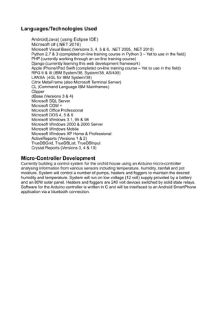 Languages/Technologies Used
Android(Java) (using Eclipse IDE)
Microsoft c# (.NET 2010)
Microsoft Visual Basic (Versions 3, 4, 5 & 6, .NET 2005, .NET 2010)
Python 2.7 & 3 (completed on-line training course in Python 3 – Yet to use in the field)
PHP (currently working through an on-line training course)
Django (currently learning this web development framework)
Apple iPhone/iPad Swift (completed on-line training course – Yet to use in the field)
RPG II & III (IBM System/36, System/38, AS/400)
LANSA (4GL for IBM System/38)
Citrix MetaFrame (also Microsoft Terminal Server)
CL (Command Language IBM Mainframes)
Clipper
dBase (Versions 3 & 4)
Microsoft SQL Server
Microsoft COM +
Microsoft Office Professional
Microsoft DOS 4, 5 & 6
Microsoft Windows 3.1, 95 & 98
Microsoft Windows 2000 & 2000 Server
Microsoft Windows Mobile
Microsoft Windows XP Home & Professional
ActiveReports (Versions 1 & 2)
TrueDBGrid, TrueDBList, TrueDBInput
Crystal Reports (Versions 3, 4 & 10)
Micro-Controller Development
Currently building a control system for the orchid house using an Arduino micro-controller
analysing information from various sensors including temperature, humidity, rainfall and pot
moisture. System will control a number of pumps, heaters and foggers to maintain the desired
humidity and temperature. System will run on low voltage (12 volt) supply provided by a battery
and an 80W solar panel. Heaters and foggers are 240 volt devices switched by solid state relays.
Software for the Arduino controller is written in C and will be interfaced to an Android SmartPhone
application via a bluetooth connection.
 
