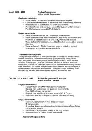 March 2004 – 2008 Analyst/Programmer
University Of Queensland
Key Responsibilities
 Assist Senior Lecturer with software & hardware support
 Consult with PhD students to determine their software requirements
 Write software to suit student research requirements
 Provide software and computer support for custom written software
 Provide hardware support to PhD students
Key Achievements
 Wrote software used for the University’s eHAB system
 Wrote software which was successfully used in the assessment and
treatment of speech disorders caused by Parkinson's Disease
 Wrote software for assessment and treatment of various other speech
disorders
 Wrote software for PDA’s for various projects including student
assessment and patient recovery analysis
Telerehabilitation System
This system was developed to allow patients to be assessed and treated over an
internet connection. The software allows high quality recording (using robotic
WebCams) to be made of the patients performing specific tasks which are later
analysed by a therapist. Under the control of a therapist at the other end of the
connection, a patient can be shown video or audio prompts demonstrating the tasks
to be performed. The system also performed sound pressure and pitch analysis of
spoken phrases for particular assessments. The system utilised threading, video
conferencing and web services technology and was written in VB.NET.
October 1997 – March 2004 Analyst/Programmer/IT Manager
Simon National Carriers
Key Responsibilities
 Support Users on IBM System/36 Mini Computer
 Develop new software as per business requirements
 Year 2000 software conversion
 Develop new freight management system (VB 6/ Com+)
 Implement new technologies to improve business efficiency
Key Achievements
 Successful completion of Year 2000 conversion
 IT Manager role
 Ground up design, development and implementation of new freight
management system
 Installation of Trackmaster V vehicle tracking system
 Implementation of Telstra Private IP Network
Additional Project Details
 