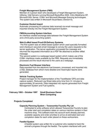 Freight Management System (FMS)
Member of 2 person team who developed a Freight Management System.
Utilising Intel Servers running Microsoft Backoffice 2000, Citrix Metaframe XP,
Microsoft SQL Server, COM+ and Microsoft Message Queuing technologies.
The system was written in Microsoft Visual Basic (Version 6).
Customer Docket Import
Automatic processing of customer data received via email message and
imported directly into the Freight Management System.
FMS/Accounting System Interface
An interface created exchange data between the Freight Management System
and a third party accounting system.
Web & eMail based Proof-Of-Delivery Systems
The first system was an eMail based system which used specially formatted
(and checksum secured) email message to convey the users requests to the
server application. The server application processed the message and
returned the requested information as a PDF file attached to another eMail
message.
The second system is a webpage based system which makes use of the
COM+ interfaces made available by the FMS. Requests are immediately
processed and the result returned to the users as a webpage.
Electronic Fuel Bowser Interface
Data exported from the electronic fuel bowsers, processed, and imported into
a SQL database from which more detailed and meaningful reports were
generated.
Vehicle Tracking System
Project manager for the implementation of the TrackMaster GPS and data
capture system. Reduced Log Sheet data entry time from 3+ minutes to
approximately 30 seconds. Data integrated into reports generated from Freight
Management System and Fuel systems.
February 1993 – October 1997 Small Business Owner
Wren Computing
Projects Completed
Capacity Planning System – Toowoomba Foundry Pty Ltd
Contracted to write software which allowed Toowoomba Foundry to plan
the order start and completion dates on various machine centers in their
machine shop. This software took into account work already planned,
available capacity and order priorities to arrive at estimated start and
completion dates for each order placed on these workcenters.
Feedlot System
A feedlot system was written for a customer who needed to track the
animal’s progress through the feedlot. The system interfaced with yard
 
