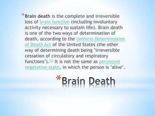 *
*Brain death is the complete and irreversible
loss of brain function (including involuntary
activity necessary to sustain life). Brain death
is one of the two ways of determination of
death, according to the Uniform Determination
of Death Act of the United States (the other
way of determining death being "irreversible
cessation of circulatory and respiratory
functions").[5] It is not the same as persistent
vegetative state, in which the person is "alive".
 