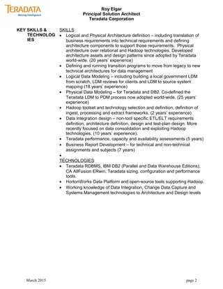 Roy Elgar
Principal Solution Architect
Teradata Corporation
KEY SKILLS &
TECHNOLOG
IES
SKILLS
• Logical and Physical Architecture definition – including translation of
business requirements into technical requirements and defining
architecture components to support those requirements. Physical
architecture over relational and Hadoop technologies. Developed
architecture assets and design patterns since adopted by Teradata
world-wide. (20 years’ experience)
• Defining and running transition programs to move from legacy to new
technical architectures for data management
• Logical Data Modeling – including building a local government LDM
from scratch, LDM reviews for clients and LDM to source system
mapping (18 years’ experience)
• Physical Data Modeling – for Teradata and DB2. Co-defined the
Teradata LDM to PDM process now adopted world-wide. (25 years’
experience)
• Hadoop toolset and technology selection and definition, definition of
ingest, processing and extract frameworks. (2 years’ experience)
• Data Integration design – non-tool specific ETL/ELT requirements
definition, architecture definition, design and test-plan design. More
recently focused on data consolidation and exploiting Hadoop
technologies. (10 years’ experience).
• Teradata performance, capacity and availability assessments (5 years)
• Business Report Development – for technical and non-technical
assignments and subjects (7 years)
•
TECHNOLOGIES
• Teradata RDBMS, IBM DB2 (Parallel and Data Warehouse Editions),
CA AllFusion ERwin, Teradata sizing, configuration and performance
tools.
• HortonWorks Data Platform and open-source tools supporting Hadoop.
• Working knowledge of Data Integration, Change Data Capture and
Systems Management technologies to Architecture and Design levels
March 2015 page 2
 