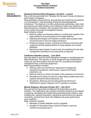Roy Elgar
Principal Solution Architect
Teradata Corporation
ROLES &
ENGAGEMENTS
Standard Chartered Bank (Singapore July 2014 – current)
Roy is full-time seconded from Teradata into the bank’s Group Architecture
team based in Singapore.
Responsibilities include defining, documenting and monitoring the adoption
of a multi-platform, multi-technology Enterprise Data Management
architecture. The objective is to retire existing data warehouses, data marts
and point-to-point data transfers and implement a Data Lake (Hadoop) and
Data Warehouse (Teradata). Roy represents the bank’s architecture team
on key review and program management boards.
Major initiatives include:
• Defining utilities and standard patterns to enable data migration from
legacy platforms and processing on the target platforms
• Selecting technologies and toolsets to enable rapid progress while
moving the bank to the new target architecture
• Project and design reviews, including the tracking of technical debt
created by tactical implementations to meet regulator and market
deadlines
• Monitoring major projects to ensure they are exploiting the new data
management architecture and components as required.
TeleSonera (Sweden January - June 2014)
Roy was asked to work for the BI Operations manager to operationalize the
Data Warehouse. This full-time, 6 month assignment was complicated by
outsourcer and client politics and was more of a consulting and program
management than a technical assignment.
Major responsibilities included:
• Defining roles and ownership for deployment management,
operational acceptance, performance, capacity and impact
predictions, etc
• Defining metrics to monitor the health of the production environment
• Developing and rolling out tools for project design quality assurance,
capacity and performance predictions, etc
• Developing, delivering and recording technical training for
TeleSonera’s system integrator and IT operations providers.
Maersk Shipping (Denmark October 2011 – Dec 2013)
Roy was full time seconded into Maersk’s BI Organisation as lead
Architect. The challenging role included monitoring architecture and design
compliance, developing and implementing standard design patterns, data
modeling QA, capacity forecasting, operational performance and capacity
monitoring, and technical inputs into database and query performance
issue resolution.
Major initiatives included:
• Managing Teradata database version upgrades
• Adoption of Informatica Power Centre for Extract, Load and
Transform processing (ELT)
March 2015 page 3
 