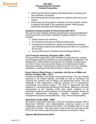 Roy Elgar
Principal Solution Architect
Teradata Corporation
• Introducing formalized capacity forecasting based on existing and
new workloads (ie projects)
• Retro-fitting standard design patterns to optimize performance and
support
• Introducing and using system, workload, and query-specific metrics
to measure the health of the operational system, identify poorly
performing workloads and change impacts.
Industrial Commercial Bank of China (China 2007-2011)
Roy was the lead Teradata Architect supporting the ongoing development
and enhancement of the bank’s Petabyte Teradata investment. The role
included:
• project reviews and mentoring
• An Architecture Renewal and Maturity Assessment
• Introducing new architecture, design and development practices
and methods to optimize the effectiveness and return on investment
for the bank
• Account planning and Teradata-internal strategy definition.
Land Transport Authority (Singapore 2009 – 2010)
This government organization uses Teradata for route planning, capacity
and throughput planning, ticketing and route profitability management. The
development, implementation and operation of Teradata is outsourced to
an India SI. Roy’s role was periodic design and implementation Quality
Assurance Reviews, introducing the customer and the SI to new Teradata
capabilities, coaching the SI technical team in design and modeling.
Korea Telecom (South Korea - 2 episodes: the first as an IBMer and
then for Teradata. 2003 – 2011)
Architecture definition and design monitoring/mentoring. The role included
reporting to the Project Steering Committee as well as mentoring and
coaching the customer and SI design and development teams. The key
challenge in this assignment is aligning business and IT expectations,
requirements and success criteria – the client IT department has little
experience in business-lead architecture and design. Mapping of business
requirements to the Teradata cLDM data model, mapping of the
customized model to source systems, and translating business needs into
technical requirements (throughput, capacity, resilience, systems
management) requires strong leadership – Roy’s role and responsibility.
State Bank of India (2008 – 2009)
Roy lead the Information Discovery, Technical Architecture Design, RFP &
Benchmark Definition and implementation planning phases at this
challenging customer in Mumbai and Delhi. The Teradata team of 12 was
on-site for 6 months – Roy was living in India at the time and was on-site
67% of the time whilst supporting other initiatives and projects in India.
Daewoo GM (South Korea 2010)
March 2015 page 4
 