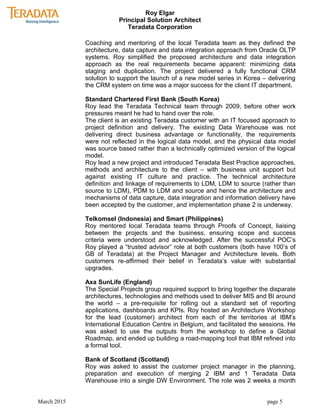 Roy Elgar
Principal Solution Architect
Teradata Corporation
Coaching and mentoring of the local Teradata team as they defined the
architecture, data capture and data integration approach from Oracle OLTP
systems. Roy simplified the proposed architecture and data integration
approach as the real requirements became apparent: minimizing data
staging and duplication. The project delivered a fully functional CRM
solution to support the launch of a new model series in Korea – delivering
the CRM system on time was a major success for the client IT department.
Standard Chartered First Bank (South Korea)
Roy lead the Teradata Technical team through 2009, before other work
pressures meant he had to hand over the role.
The client is an existing Teradata customer with an IT focused approach to
project definition and delivery. The existing Data Warehouse was not
delivering direct business advantage or functionality, the requirements
were not reflected in the logical data model, and the physical data model
was source based rather than a technically optimized version of the logical
model.
Roy lead a new project and introduced Teradata Best Practice approaches,
methods and architecture to the client – with business unit support but
against existing IT culture and practice. The technical architecture
definition and linkage of requirements to LDM, LDM to source (rather than
source to LDM), PDM to LDM and source and hence the architecture and
mechanisms of data capture, data integration and information delivery have
been accepted by the customer, and implementation phase 2 is underway.
Telkomsel (Indonesia) and Smart (Philippines)
Roy mentored local Teradata teams through Proofs of Concept, liaising
between the projects and the business, ensuring scope and success
criteria were understood and acknowledged. After the successful POC’s
Roy played a “trusted advisor” role at both customers (both have 100’s of
GB of Teradata) at the Project Manager and Architecture levels. Both
customers re-affirmed their belief in Teradata’s value with substantial
upgrades.
Axa SunLife (England)
The Special Projects group required support to bring together the disparate
architectures, technologies and methods used to deliver MIS and BI around
the world – a pre-requisite for rolling out a standard set of reporting
applications, dashboards and KPIs. Roy hosted an Architecture Workshop
for the lead (customer) architect from each of the territories at IBM’s
International Education Centre in Belgium, and facilitated the sessions. He
was asked to use the outputs from the workshop to define a Global
Roadmap, and ended up building a road-mapping tool that IBM refined into
a formal tool.
Bank of Scotland (Scotland)
Roy was asked to assist the customer project manager in the planning,
preparation and execution of merging 2 IBM and 1 Teradata Data
Warehouse into a single DW Environment. The role was 2 weeks a month
March 2015 page 5
 