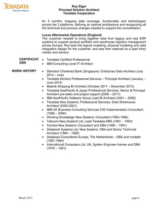 Roy Elgar
Principal Solution Architect
Teradata Corporation
for 5 months: mapping data coverage, functionality and technologies
across the 3 platforms, defining an optimal architecture and recognizing all
the technical and process changes needed to support the consolidation.
Lucas Aftermarket Operations (England)
The customer needed to bring together data from legacy and new ERP
systems to support product portfolio and warehouse logistics management
across Europe. Roy lead the logical modeling, physical modeling and data
integration design for the customer, and was then retained as a (part time)
mentor and advisor.
CERTIFICATI
ONS
• Teradata Certified Professional
• IBM Consulting Level IT Architect
WORK HISTORY • Standard Chartered Bank (Singapore): Enterprise Data Architect (July
2014 – now)
• Teradata Nordics Professional Services – Principal Architect (January –
June 2014)
• Maersk Shipping BI Architect (October 2011 – December 2013)
• Teradata AsiaPacific & Japan Professional Services, Senior & Principal
Architect pre-sales and project support (2006 – 2011)
• IBM AsiaPacific Software Group Lead BI Architect (2001 – 2006)
• Teradata New Zealand, Professional Services, Data Warehouse
Architect (2000-2001)
• IBM UK Business Consulting Services DW Implementation Consultant
(1996 – 2000)
• Working Knowledge New Zealand, Consultant (1993-1996)
• Telecom New Zealand Ltd, Lead Teradata DBA (1991 – 1993)
• Comtex New Zealand, Consultant and DBA (1990 – 1991)
• Databank Systems Ltd, New Zealand, DBA and Senior Technical
Architect (1984 – 1990)
• Database Consultants Europe, The Netherlands – DBA and modeler
(1981-1984)
• International Computers Ltd, UK, System Engineer trainee and DBA
(1979 – 1981)
March 2015 page 6
 