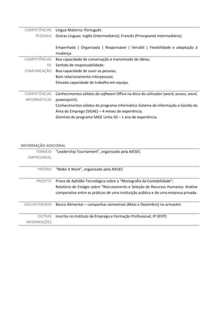 COMPETÊNCIAS
PESSOAIS
Língua Materna: Português
Outras Línguas: Inglês (Intermediário); Francês (Principiante Intermediário)
Empenhada | Organizada | Responsável | Versátil | Flexibilidade e adaptação à
mudança
COMPETÊNCIAS
DE
COMUNICAÇÃO
Boa capacidade de conversação e transmissão de ideias;
Sentido de responsabilidade;
Boa capacidade de ouvir as pessoas;
Bom relacionamento interpessoal;
Elevada capacidade de trabalho em equipa.
COMPETÊNCIAS
INFORMÁTICAS
Conhecimentos sólidos do software Office na ótica do utilizador (word, access, excel,
powerpoint);
Conhecimentos sólidos do programa informático Sistema de Informação e Gestão da
Área do Emprego (SIGAE) – 4 meses de experiência;
Domínio do programa SAGE Linha 50 – 1 ano de experiência.
INFORMAÇÃO ADICIONAL
TORNEIO
EMPRESARIAL
“Leadership Tournament”, organizado pela AIESEC
PRÉMIO “Make it Work”, organizado pela AIESEC
PROJETO Prova de Aptidão Tecnológica sobre a “Monografia da Contabilidade”;
Relatório de Estágio sobre “Recrutamento e Seleção de Recursos Humanos: Análise
comparativa entre as práticas de uma instituição pública e de uma empresa privada.
VOLUNTARIADO Banco Alimentar – campanhas semestrais (Maio e Dezembro) no armazém
OUTRAS
INFORMAÇÕES
Inscrita no Instituto de Emprego e Formação Profissional, IP (IEFP)
 
