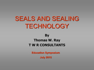 SEALS AND SEALING
TECHNOLOGY
By
Thomas W. Ray
T W R CONSULTANTS
Education Symposium
July 2015
 