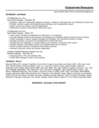 CHRISTINE DONAHUE
Salem, SC 29676 • (864) 710-3678 • christinedonahue77@gmail.com
EXPERIENCE (CONTINUED)
IT Professional (1991-1994)
Duke Power Company – Charlotte, NC
 Designed, coded and implemented database conversion, interfaces to GIS application and development environment
 Provided customer support and facilitated quality workshops and re-engineering projects
 Served as liaison for vendors and other departments
 Represented company at International GFIS User's Group
IT Professional (1987-1990)
Duke Power Company – Salem, SC
 Hired, trained, managed and evaluated the performance of 2 employees
 Led staff meetings, quality control meetings and designed and maintained weekly construction work schedules
 Trained employees in various software packages and developed and maintained procedure manuals
 Managed purchases and payroll and completed bill of material data entry
 Assisted with the configuration of a Novell Network and conversion of material control system
 Provided hardware and software support and completed data entry for tracking
 Served as quality task force member and United Way accountant
 Assisted in Document Control and Drafting departments
Computer Operator/Teaching Assistant (1983-1985)
Winthrop University – Rock Hill, SC
 Assisted patrons in PC and mainframe labs
 Taught Basic language to public school students
TECHNICAL SKILLS
Microsoft Office 2010: Outlook, PowerPoint, Excel, Word, Access, Visual Studio and Project; HMTL, CSS, Java Script,
PHP, Filezilla, Raptor, ExtraPutty, MySQL, Java, C++, Linux OS, Forensics Tools, Adobe: Indesign, Illustrator,
Photoshop, Flash, ADSO, ADSA, MAPC, IDMS, Tedit, IDD, IDDM, SQL, DB2, COBOL, Expeditor, Windows 7, JCL, TSO,
ISPF, IDCAMS, IEBGENER, VSA, ADSALIVE, OCF, OLQ, BCF, ChangeMan, Xsub, Meeting Maker, Eudora, Track
Record, SIEMANS EasyCode, Visio, Endevor, Control M, Control D, SDSF, CEDF, CICS, Lotus Notes, OMI PNMS50,
Faxgate, MQ Series, NDM, OMI, Easytrieve Plus, ProComm, APS, MS-DOS, Novell, DBase, LAN Assist, Crystal Report
Writer, FLEX QL, HP printers, Rconsole, Pconsole, Faxability, AutoCad, Map Info, FoxPro, PC-Age, HP plotters, Geosin,
DamSmart, Primavera, Easytrieve, ICU, Harvard Graphics, Norton Utilities, Quartro Pro, PL/I, Pascal, Assembler, Basic.
REFERENCES AVAILABLE UPON REQUEST
 